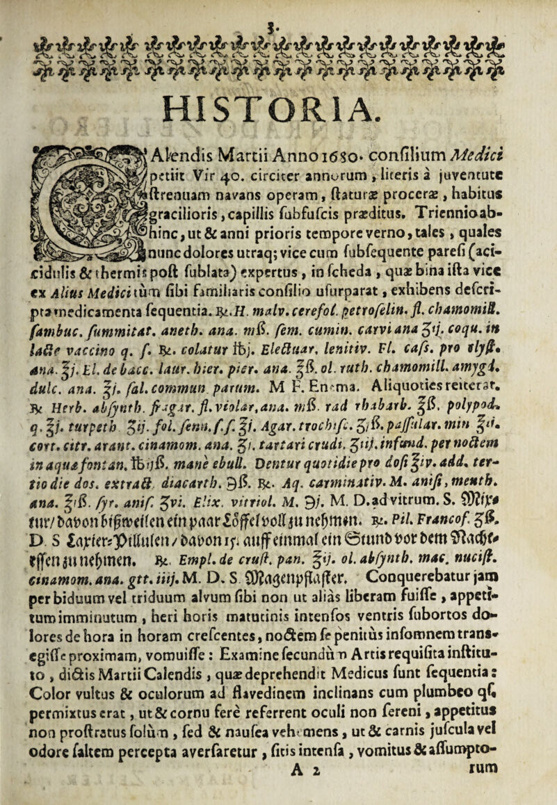 i 4^* <' f C 4 W' *• '■-V' ( iT^vW (T^ C C ’'0> f ^ 4 'A-1 4 ( '-Cl> 4 <^V» 'tvj ♦'i-? v* ^V> •^vy r^v> 'V' *V V ''A-? '^v* •%-* V rV> <TV> '^v* HISTORIA. ‘Albendis Martii Annoi6So* confilium Medici 5 .■ 'petiit Vir 40. circiter annorum > literis a juventute Siftremiam navans operam, ftaturae procerae , habitus ^gracilioris, capillis fubfufeis praeditus. Triennioab- >hinc,ut&anni prioris tempore verno, tales, quales _ ____jnunc dolores utraq; vice cum fubfequente parefi(aci- cidulis & thermis poft fublata) expertus, in fcheda , quas bina ifta vicc ex Alius Medici tum fibi familiaris confilio ufurparat, exhibens deferi- ptamedicamenta fequentia. J&.H. malv.cerefol. petrofelin. fl. cbamomiS. fambuc. fummitat. anetb. ana. mS. fem. cumin. carvianagtj. coqu.itt ia&e vaccino q. f» colatur fbj* Eleftuar, lenittv. Et* cafs. pro elyfi* ana.^j. El. debacc. laur. hier* pier» ana. ol. ruth. chamomili amygU dulc. ana. gj. fal.commun parum* M F. En^ma. Aliquoties reiterar. 3k Herb. ahfyntb. pagar. fl*vioUr,ana* n&. rad rbabarb. %&, polypodr. q. y* turpstb £ij. fol.finn.f.f. g/. Agar, trochifc. g/ft pajfular* min cort. citr. arant. cinamom. ana. g/. tartari crudt, %tij. infssnd, per tioftem tnaquafontan.lfoijS. mane ebuli. Dentur quotidie pro dofi%iv*add* ter~ tiodie dos. extraft diacartb. 9& $4. Aq. carnunativ.M* antfi ,menth* ana. £&. fyr* anif. gvi. Elix, vitriol. M. 9j. M. D.advitrum. S. 5dlty* mr/^onftgmdfenetnprtarfoffd^ollium^mm* eu* Erancof g£ D S £a;wrsptIMcn/&aMnip mtffdnmafem0mnt)^orbcm^ad&^ rffcn au nc^tncn. EmpLde crufl. pan. %ij. ol.abfyntb. mac. nucift. cinamom. ana. gtt* iiij. M. D. S Conquerebatur jam per biduum vel triduum alvum (ibi non ut alias liberam fuiflfe , appeti* tum imminutum , heri horis matutinis inrenfos ventris fubortos do¬ lores de hora in horam crefcentes,nodemfepenitusinfomnemtrans» egiffc proximam, vomuifle: Examine fecundum Artis requifita inftitu- to , didis Martii Calendis , qua? deprehendit Medicus funt fequentia: Color vultus & oculorum ad flavedinem inclinans cum plumbeo q(i permixtus erat, ut & cornu fere referrent oculi non fereni, appetitus non proftratusfolum , fed & naufea vehemens, ut & carnis jufculavel odore faltem percepta averfaretur , ficis intenfa , Yomitus&affumpto- A 1 rum