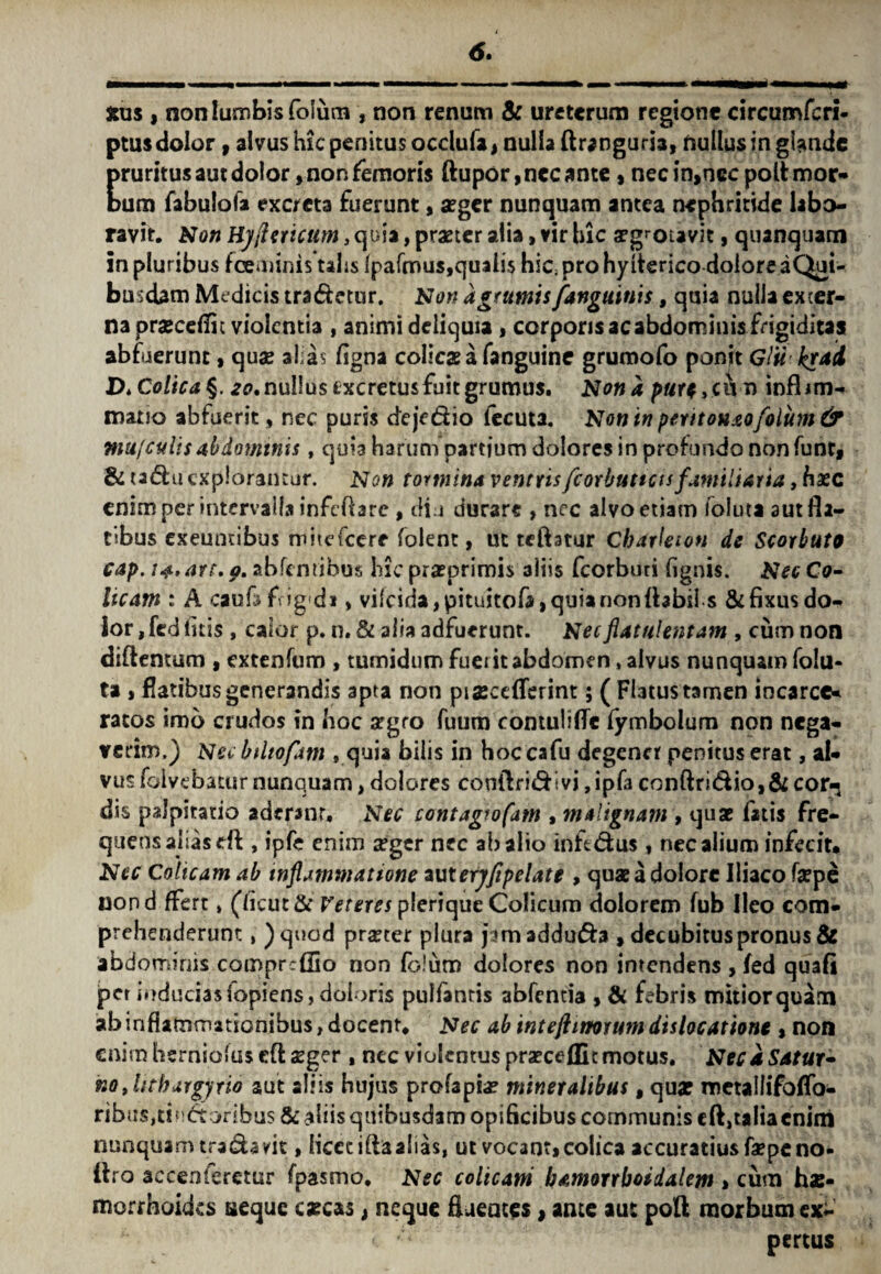 6. stus , non lumbis foliim, non renum & ureterum regione circumfcri- ptus dolor 9 alvus hic penitus occlufa, nulla ftrangurh, nullus in gfondc pruritusautdolor, non femoris ftupor,necante, necin,ncc poltmor- Dum fabulofa excreta fuerunt, aeger nunquam antea nephritide labo¬ ravit. Non Hyflericum, quia, praeter alia, vir hic a?grotavit, quanquam in pluribus foeminis talis lpafmus,quali$ hic; pro hylterico dolore a Qui¬ busdam Medicis tradetur. Non a grumis [anguinis, quia nulla exter¬ na praecedit violentia , animi deliquia , corporis ac abdominis frigiditas abfuerunt, quae alias figna colicae a fanguine grumofo ponit Glii kgai V>Colica§. 20,nullusexcretusfuitgrumus. Nona putt >ciY n infhm- mano abfuerit, nec puris deje&io fecuta. Non in perit oh&ofoliim & niu[culis abdominis , quia harum partium dolores in profando non funt* & tadu explorantur. Non tormina ventrisfcorbuttcts familiaria, haec enim per intervalla infcftare, dia durare , nec alvo etiam foluta aut fla¬ tibus exeuntibus mitefcerr folent, ut reflatur Charleton dc Scorbuto cap. 14, are. p. abfentibus hic praeprirais aliis fcorburi lignis. Nec Co¬ licam : A caufa frigida, vilcida, pituitofa, quia non Ibbils & fixus do¬ lor , fed litis , calor p. n. & alia adfuerunt. Necflatulentam , cum non diftemum , extenfum , tumidum fuerit abdomen, alvus nunquam folu¬ ta , flatibus generandis apta non pia*ceflerint; ( Flatus tamen iocarce* ratos imb crudos in hoc argro fuum contuli fle iymbolum non nega¬ verim.) Nec bdtofam , quia bilis in hoc cafu degener penitus erat, al¬ vus foivebatur nunquam, dolores contlridivi ,ipfa conftri&io,&cor-j dis palpitatio aderanr. Nec contagio fam , malignam , quas fatis fre¬ quens alias eft, ipfe enim aeger nec ab alio inftdus , nec alium infecit. Nec Colicam ab inflammatione zuteryfipelate , quae a dolore Iliaco faepe uond ffert, (licut& Veteres plerique Colicum dolorem fub Ileo com¬ prehenderunt , )quod praeter plura pmadduda , decubitus pronus & abdominis compreffio non lb!um dolores non intendens , fed quafi per inducias fopiens, doloris pulfanris abfentia , & febris mitior quam ab inflammationibus, docent. Nec ab intejlinorum dislocatione , non enim hernioius cft aeger , nec violentus praecedit motus. Neca Satur* nojithargyrio aut aliis hujus profapia? mineralibus, quar metallifoffo- ribus,tinctoribus & aliis quibusdam opificibus communis dotalia enim nunquam tra&avit, liceciflaalias, ut vocant, colica accuratius faepe no« ifro accenferetur fpasmo. Nec colicam bamorrboidalem * cum hae¬ morrhoides seque caecas, neque fluentes, ante au: pofl morbum ex¬ pertus