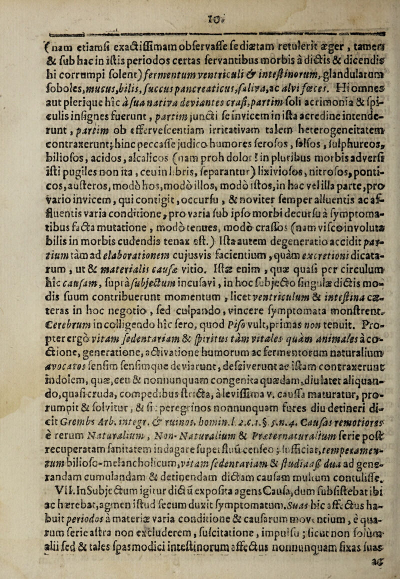 (ntro ctiamli exa&iffimamobfervaffe fe diaetam retulerit a?ger, taroets & fub hae in illis periodos certas fervantibusmorbisadidi$& dicendis hi corrumpi Colem) fermentum ventriculi & inteftinortmyglandularum {obalesimucusthilis Juccus pancreaticus yfaltvat*c alvi faeces. Hi omnes aut plerique hic afua nativa deviantes c tafi, par ttm Coli acrimonia & fps- culis infignss fuerunt, parim jundi fe invicem in ifta acredine intende¬ runt , pariim ob tf&rvefcentiam irritativam talem heterogeneitatetn contraxerunt^hincpeccalfe judica humores ferofos > klfos, luiphureos* biliofos, acidos, alcalicos (nam proh dolor £ in pluribus morbis adverft ifti pugiles non rta, ceu in Lbris, /cparantur) lixiviofo$,nitroio$,ponti- cos,aulleros, modo hosmiodo illos, modo illos,in hac velilh parte,pro vario invicem, qui contigit, occurfu , & no viter femper alluentis aca£* fluentis varia conditione * pro V3rialub ipfomorbtdecurfua iymptoma- tibus frd:a mutatione , modo tenues, modo craflos (namvifcoinvolut» bilis in morbis cudendis tenax eft.) Ifhautem degeneratio accidit pjy- ri«?wtamad elaborationem cujusvis facientium,quam excretioaidicata¬ rum , ut& materialis caufa vitio. Iflg enim ,quae quali per circulum hic catsfatn, Cupiifiibjeftum ineufavi, in hocfubjedo fingui* didis mo¬ dis fuum contribuerunt momentum licet ventriculum & intefiina-ess- teras in hoc negotio , fed culpando, vincere fymptomata monftrent<r Cerebrum in colligendo hic fero, quod Pifovult,primas nm tenuit. Pro¬ pter ergo vitam fedentariam & jpiritus tam vitales quam animales aco* dionc, generatione, adivatione humorum ac fermentorum naturalium avocatos fenfim fenfitnquc deviarunt, defsiveruntac illam contraxerunt: indolem, qus,ceu & nommnquam congenkaqusdamvdiulatctaliquan- do,quali cruda, compedibus Unda, a ieviffima v. caulfa maturatur, pro rumpit & fabitur, & ii ; peregrinos nonnunquam fures diu detineri di¬ cit Grcmbs Arh. nitegr. & nanos, bomin.1 y,n>4, Caufas remotioref c rerum Naturalium, Non- Naturalium Si PM ematur aliumferiepolfc recuperatam fanitatem indagare fupeifluu-cenfeo y ■ii)&cht>tempettame^ tum bilioCQ-t^ekncholicuWiVitam fedenrariam & ftudiaaf dm ad gene¬ randam cumulandam Si detinendam didam caufam mukum contulilfe. VIMnSubje&um igitur di<S u expolita 3gensCaufa,dum fubliftebat ibi 3C h arebat,agmen illud fecum duxit lymptomatim).SiM*-bk a&dus ha¬ buit periodos a materias varia conditione & caufarum movi ntium, e qua¬ rum feriealira non excluderem, fulcitatione, impulfu; (icutnon fomcs3‘ alii fcd & tales fpasmodici inteftinorum effe&us nonmmquam fixas luas