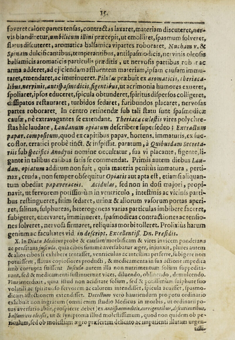 fovsretcalorep3i*tcstenras,contrisdasla5f2rer,maten3mdiscatcrec,H^ vis btendireturittmbilicum illini praecepit,ut emolliret,fpasmum folverec, flirusdifcuteret,aromatica balfamica vipartcs roborarer. Nucham v.&c Spinam duieificantibus,tcmperantibus, antifpafmod]cis,nervinis oieofo baliamicisaromaticisparticulbprarditis, ut ncrvofis partibus rcb ;rac arma adderetjadejiciendamafflufntem mat€riam,ipfam eaufam immu¬ taret, emendaret,ae imminueret. Pilulas praebuit ex aromaticis, tbtriaca» hbus,newnisianti(pafmGdicis>figenti6usiut acrimonia humores exueret, fpoiiarct,ipfoseduccret,fpicuIaobtunderet,fpiritusdifpcrfo$colIfgeret, difBpatos rcftauraret, turbidos fedarct, furibundos placaret, nervofas partes roboraret. In centro minendae fub tali ftatu funt fpafrr.odrcas caufe>neextravagantcs fe extendant. Theriacacode/hs vires polychre- ftas hic laudare, Laudanum optatum defcriberefuperfedeo 5 Extra ftum papav, compofitum,quod ex capitibus papav, hortens. immaturis,ex fuc- co flor, erratici probe cifid. & infpiflfat. paratum, a Quibusdam Secreta- viis (ubffiecifici Anodynt nomine occulcatur ,fua vi placante, figente,li¬ gante in talibus canbus fatis fe commendat. Primis autem diebus Lau¬ datu optatum additum non fuit, quia materia penitus immatura , perti¬ nax , crucia, non femper obfequitur Optatis aut apta eft, etiamfi aliquan¬ tum obediat papaveraceis. Acidula*, fednon in doli majori, propi¬ navit, ut fervorem potiffiemtm in ventriculo , inteflinis ac vicinis parti¬ bus r£flingueret,fitim fedarct, urinae & aliorum vaforumportas aperi¬ ret, falinas, fulpbureas, heterogv neas varias particulas imbibere faceret» fubigeret, enervaret, imminueret* fpafmodieas contra&ionesac tenfio- nes folveret > nervofa firmaret, reliquias morbi tolleret. Prolixius harum geninmac facultates vid. indefeript. Excellentifi, Dn. Prafidis, X. InDi&ta Medicus probe & caufam morbificam & vires invicem ponderans ac penfitan$j!«/b*4z, quia cibos fummeavedabatur aeger, injunxit, plures autem & alios cibos fi exhibere tentaflet, ventriculus ac inteftina pei ferre.fubigere non potuiflVrit, flatus copioflores produci , & medicamenta in fu a actione impedita imo corrupta fuiflenr lufcula autem illa non nutrimentum foliam fuppedita- runt.fed & medicamenti fuftinuertmt vices, diluendo, oblinendo, demulcendo. Vino interdixit, quia i it aci non ariditate folum , fecf & potiiiimum fuipnurefua volatili ac fpintuofo fervorem ac calorem intendiffet, Ipicula acuiliet, fpasmo- dicajn aflc&ionem extendiifet. Decoctum vero hauriendum pio potu ordinario exhibuit non ingratum (omni enim Audio Medicus in morbis, ut ordinarii po- ftus averfatioabiit,profpieer-e debetjexantifpasmodicis,corrigentibus,difcutientibus9 lalfum'cts oleofiSy ut & fymptoma illud moleftiflimum, quod non quidem ob pe* ikuJup/ed gbmolctofli aegro jn-jefeui© tklkatQ ac iilatajm urgen-