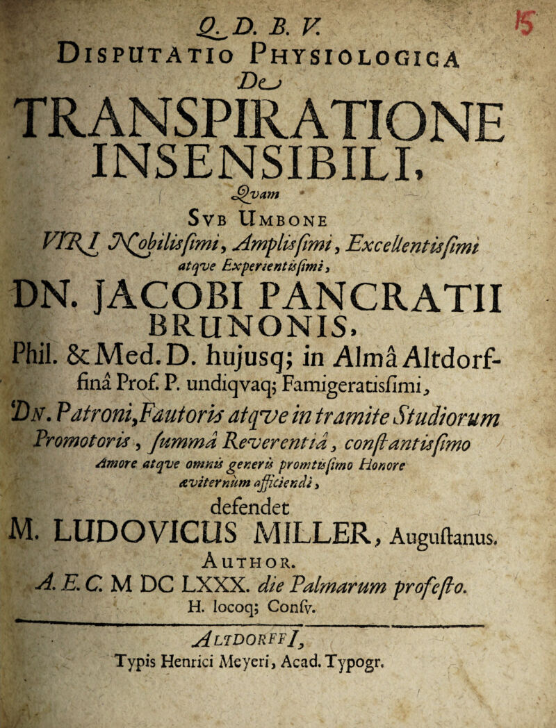 Q^D.B.V Di sputatio Physiologica Dc^ TRANSPIRATIONE INSENSIBILI. J$h>am Svb Umbone Jfobilisfimi, Amplis fimi, Excellentis fimi atque Expertentis fimi > DN. JACOBI PANCRATII BRUNONIS, Phil. 8cMed,D. hujusg; in AlmaAltdorf- fina Pro£ P. undiq vaq; Famigeratisfimi, 'Dn. Patroni,Fautoris atque in tramite Studiorum Promotons, fumma Reverentia, con[tantisfimo Amore atqve omnis generis promttsfimo Honore Avitemum aficiendi, M. LUDOVICUS MiLLER, Auguftmus. Author. A. E. C. M DC LXXX. die Palmarum profe/io. H. Iocoq; Confv. sSlidorff J3 Typis Henrici Meyeri, AcadTypogr.