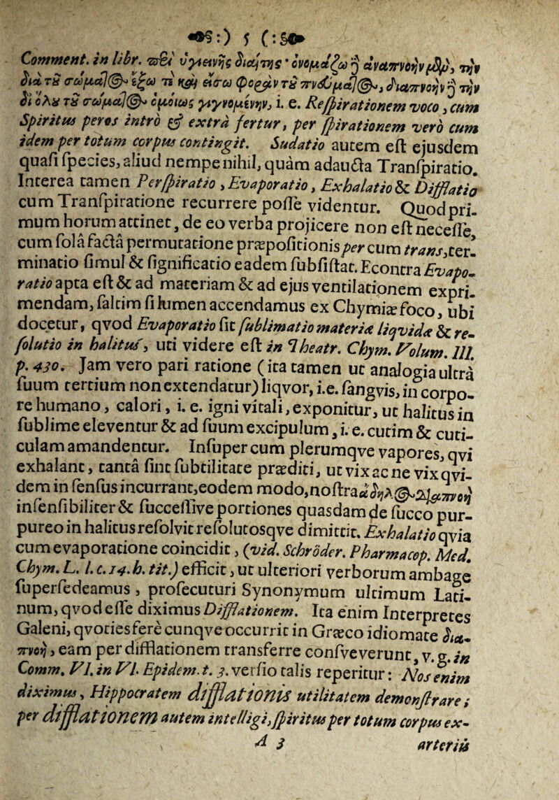«•?:) 1 OSfr Comwent. in libr. zzEv vyteivtjs Ihctjvis * ovo/ud^oj q dvcLrniorjvfPp, 7^9 ™ o-ffdjt^ e£*i tj «V» (psgjtv tj? m&ftdl©», dutmofa n ttji/ & «fm*«s yiynuwy, i. e. Refpirationem voco , w»i Spiritui per os intro extra fertur, per (firationem vero cum idem per totum corpus contingit. Sudatio autem eft ejusdem quafifpecies, aliud nempe nihil, quam adaudta Tranfpiratio Interea tamen Perffiratio , Evaporatio, Exhalatio& Difflatio cumTranfpiratione recurrere pofle videntur. Quodpri- mum horum accinec, de eo verba projicere non eftnec effe cum fola facta permutatione pra;poficionis/wcum trans,cer. minatio fimul & fignificacio eadem fubfiftat. EcontraEvapo- Coapta eft & ad materiam & ad ejus ventilationem expril mendam, faltimfihimenaccendamus exChymijefoco, ubi docetur, qvod Evaporatio fit fioblimat io materia liqvida & re- folutio in halitus', uti videre eft in Iheatr. Chym.Folum. 111 p. 430. Jam vero pari ratione (ita tamen uc analogia ultri fuum tertium non extendatur) Iiqvor, i.e. fangvis, ii?corpo- re humano, calori, i. e. igni vitali, exponitur, uc halitus in fublime eleventur & ad fuum excipulum, i. e. cutim & cuti¬ culam amandentur. Infupercum plerumqve vapores, qvl exhalant, tanta fint fubtilitate pratditi, ut vix ac ne vix q vi- dem in fenfusincurrant,eodem modo.noftra* <3ijA©i.awJ infenfibiliter& fuccelllveportiones quasdam de fuccopur- pureo in halitus refolvit refolucosqve dimittit. Exhalatio qvia cum evaporatione coincidit, (yid. Schroder. Pharmacop. Mcd. Chym.L. I. c.J4-h. tit.) efficit, ut ulceriori verborum ambage fuperfedeamus , profecuturi Synonymum ultimum Lati¬ num, qvod efte diximus Difflationem. Ita enim Interpretes Galeni,qvotiesferecunqveoccurricin Grteco idiomace Sut- 7nio>j, eam per difflationem transferre confve verunc v. g. in Comm. FI. in Fi Epidem. t. 3. verfio talis reperirur: Nos enim diximus, Hippocratem difflattOtlis utilitatem demonfirare ; per diffattonem autem intelligi,fpiritusper totum corpus ex-