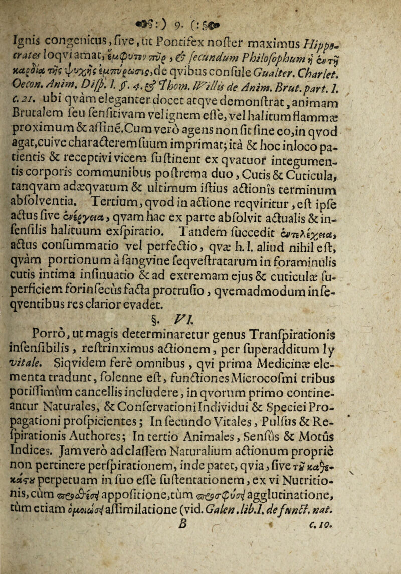 9- OSC* Tgais congenitus, fi ve, ut Pontifex noflcr maximus Hipp*. crttet loqvi amae, 'iutpvirj 7wg , & fecundum Philofophum j a>Ty Kctpedet 7fc iP'j%fc tpTrJeucrisMc qvibus confule Gualter. Charlet. Oeco». Anim. Diffi. I, jf. 4^ ^hom. Id''illis de Anim. Er ut. part. 1. c,2i. ubi qvam eleganter docet acqve demonitrac, animam Brutalem i eu fenficivam vel ignem efle, vel halitum flammx proximum & affine.Cum vero agens non fit fine eo,in qvod agat,cuive charadlerem iuuro imprimat, ita & hoc inloco pa¬ tientis & receptivi vicem fuftinent exqvatuor integumen¬ tis corporis communibus poftrema duo , Cucis & Cuticula, tanqvam ada?qvacum & ultimum ifiius aftionis terminum abfolvencia. Tertium, qvod in aftione reqviritur ,eft ipfe aftus five cvigy&a, qvam hac ex parte abfolvit adualis in- fenfilis halituum exfpiratio. Tandem fuccedic a/n^x***, aftus confummatio vel perfeftio, qva? h.I. aliud nihileft, qvam portionu m a fangvine feqveftratarum in foraminulis cucis intima infinuacio &ad extremam ejus & cuticula? fu- perficiemforinfecusfada procrufio, qvemadmodum infe- qventibus res clarior evadet. §. VI Porro, ut magis determinaretur genus Tranfpirationis infenfibilis, reftrinximus aflionem, per fuperadditum ly vitale. Siqvidem fere omnibus, qvi prima Medicinae ele¬ menta tradunt, folenne eft, fun&ioneSxMicrocofmi tribus potiifimum cancellis includere, in qvorum primo contine¬ antur Naturales, &ConfiervationiIndividui &: Speciei Pro¬ pagationi proipicientes; In fecundo Vitales, Pulfus & Re- fpirationis Authores; In tertio Animales, Senfus & Motus Indices. Jam vero adclafiem Naturalium affionum proprie non pertinere peripirationem, inde patet, qvia, five r£ kclJz* xaV* perpetuam in fuo efle fuftencationem, ex vi Nutritio- nis, ciim appofitione,tum agglutinatione, tum etiam c^oiuAaffimilatione (vid. Galen.lib.l. defunPl. nat. B r « C. 10.