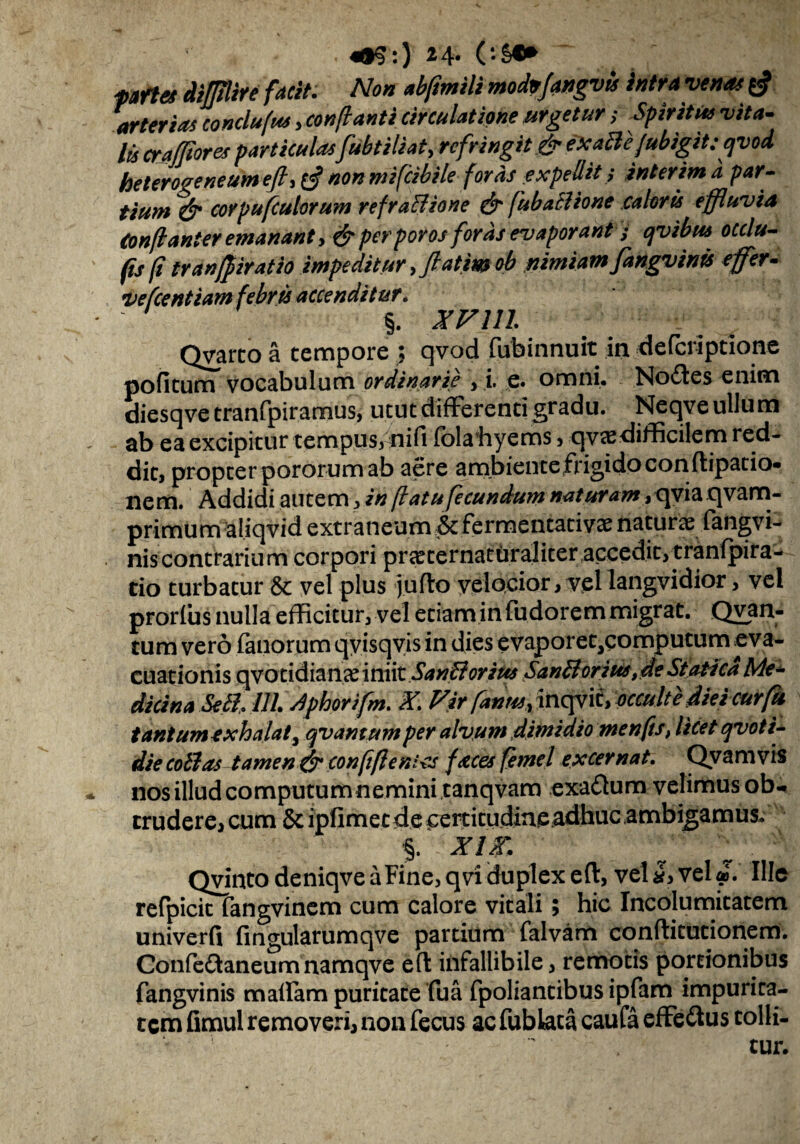 pafte* diflire facit. Non abfmili modnfangvis intra venas arterias conclufus ,conflanti circulatione urgetur; Spiritus vita¬ lis cra for es particulasfubtiliat, refringit & exaBe/ubigitcqvod heterogeneum ejh non mifeibile foras expellit; interim a par¬ tium & coYpufculorum refraBione & fubaBione caloris effluvia (onflanter emanant> perporos foras evaporant; qvibus occlu- (is (i tranffiratio impeditur fatim ob nimiamfangv inis effer - vehentium febris accenditur. ' §. XVlll Qvarco a tempore ; qvod fub.innuit in deferiptione pofitum vocabulum ordinarie , i. e. omni. Nodes enim diesqve tranfpiramus, utut differenti gradu. Neqve ullum ab ea excipitur tempus, nifi fola hyems , qv«edifficilem red¬ dit, propter poror um ab aere ambiente frigido con ftipatio» nem. Addidi autem, in flatu fecundum naturam, qvia qvam- primum aliqvid extraneum &fermentativae naturae fangvi- niscontrarium corpori pr^ternaturaliteraccedit, tranfpira- tio turbatur & vel plus jiijflo velocior, vel langvidior, vel prorfus nulla efficitur, vel etiam in fudorem migrat. Qvan- tum vero fanorum qvisqvis in dies evaporet^computum eva¬ cuationis qvotidianae iniit SanBorius SanBorius ,de St otica Me- dici na SeB. 111. dphor ifm. X Fir fames, inqvif, occulte diei cur fu tantum exhalat, qvantumper alvum dimidio me nfis, licet qvoti- die coBas tamen & confiflenies faces femel excernat. Qvam vis nos illud computum nemini canqvam exadum velimus ob¬ trudere, cum & ipfimetde certicudine^dhuc ambigamus. % XIX. Qvinto deniqve a Fine, q vi duplex efl:, vel vel Ille refpicit fangvinem cum calore vitali; hic Incolumitatem u nive r fi fingularumqve partium falvam conflitutionem. Confedaneum namqve efl infallibile, remotis portionibus fangvinis maflam puritate fua fpoliantibus ipfam impurira- tcmfimul removeri, non fecus acfublacacaufaeffedus tolli-