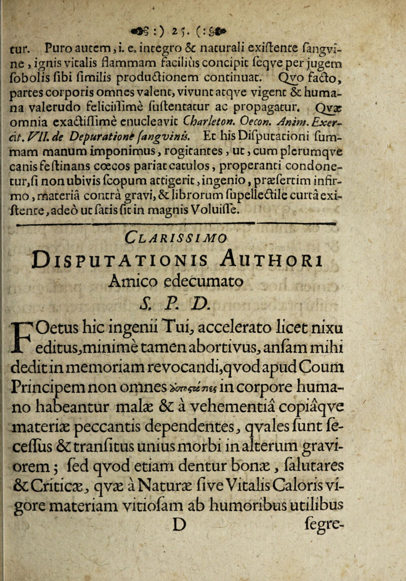 ne j ignis vitalis flammam facilius concipit feqve per jugem fobolis fibi fimilis produ&ionem continuat. Qvo fa&o, partes corporis omnes valent, vivunt atqve vigent & huma¬ na valerudo feliciflime fuflentatur ac propagatur. Qvx omnia exadliflime enucleavit Charfeton. Oecon. dnim. Exer- dt. F1L de Depurationt fangvints. Et his Difputationi fu ru¬ mam manum imponimus, rogitantes, ut, cum plcrumqve canis feftinans coecos pariat catulos, properanti condone- tur,fi non ubivis fcopum attigerit, ingenio, pra^fertim infir¬ mo , materia contra gravi, &: librorum fupelledile curta exi- ftence,adeo ut fatis fit in magnis Voluifle. » .. .1 ........ yi . I i i i i i — ■ .1 I IUI Clarissimo Disputationis Authori Amico edecumato k & P. D. FOetus hic ingenii Tufi accelerato licet nixu editus^minime tamen abortivus^ anlam mihi dedit in memoriam revocandi,qvod apud Coum Principem non omnes in corpore huma¬ no habeantur malas & a vehementia copiaq ve materia: peccantis dependentes, qvales funt fe- ceilus & tranfitus unius morbi in alterum gravi¬ orem ; fed qvod etiam dentur bona:, falutares &c Critica j qvae a Natura fi ve Vitalis Caloris vi¬ gore materiam viriolam ab humoribus utilibus D legre-