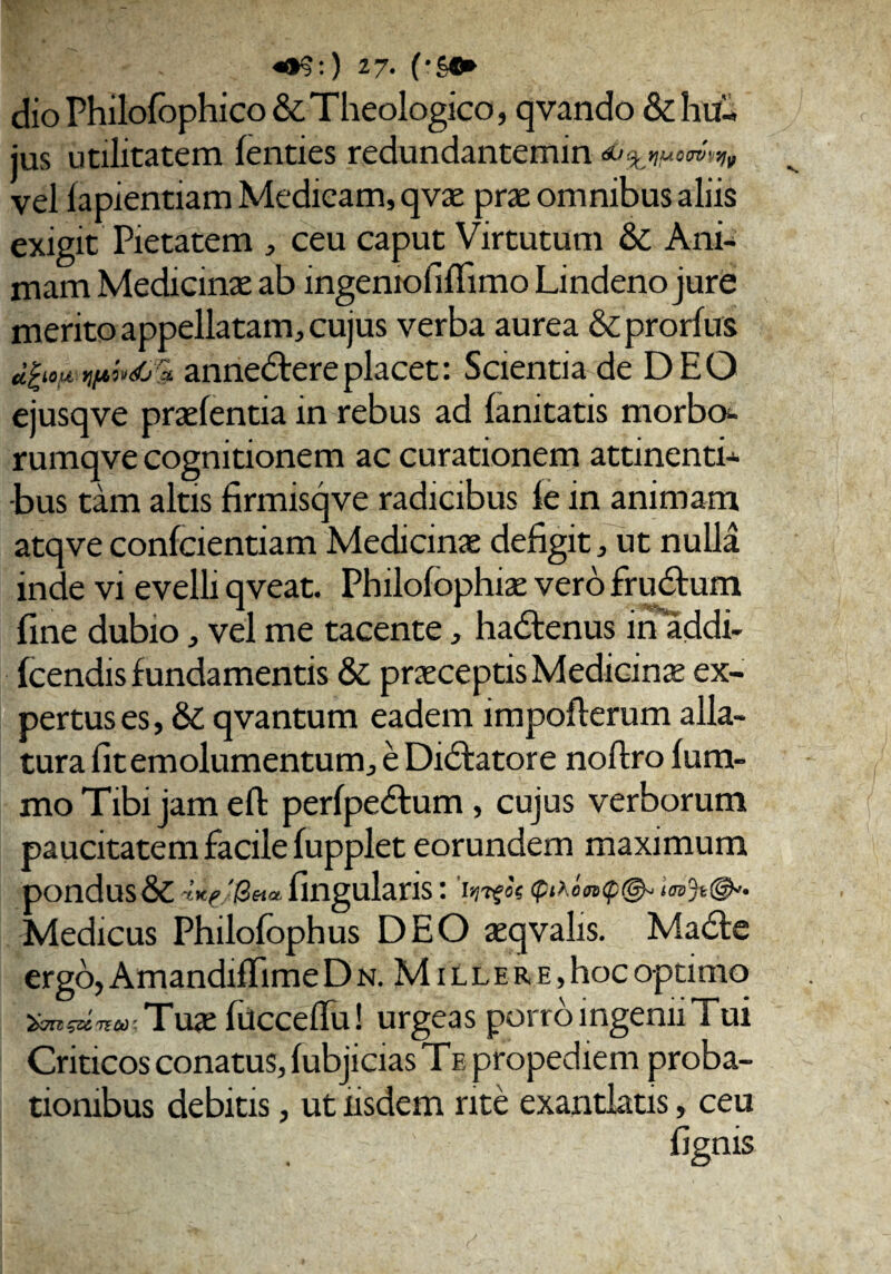 dio Philofbphico& Theologico, qvando & hu¬ jus utilitatem fenties redundantemin ^ t)UCOV'jqv vel lapiendam Medicam, qvae prae omnibus aliis exigit Pietatem , ceu caput Virtutum & Ani¬ mam Medicinae ab ingeniofiflimo Lindeno jure merito appellatam, cujus verba aurea &prorfux U^iOU YljJbivdj '% annedfere placet: Scientia de DEO ejusqve praelentia in rebus ad lanitatis morbo- rumqve cognitionem ac curationem attinenti¬ bus tam altis firmisqve radicibus le in animam atqve confcientiam Medicinae defigit, ut nulla inde vi evelli qveat. Philolophiae vero frudtum fine dubio, vel me tacente, hadtenus in addi- Icendis fundamentis & praeceptis Medicinae ex¬ pertus es, &C qvantum eadem impofterum alla¬ tura fit emolumentum, e Didfatore noflro Ium- mo Tibi jam effc perfpe&um, cujus verborum paucitatem facile fupplet eorundem maximum pondus & fingularis: Medicus Philofophus DEO aeqvalis. Madte ergo, Amandifiime Dn. Millere, hoc optimo ‘&7U $Z& TSCt): Tuae fuccefiu! urgeas porro ingeniiTui Criticos conatus, fubjicias T e propediem proba¬ tionibus debitis, ut iisdem rite exantlatis, ceu Sii ‘ ' ■ fignis