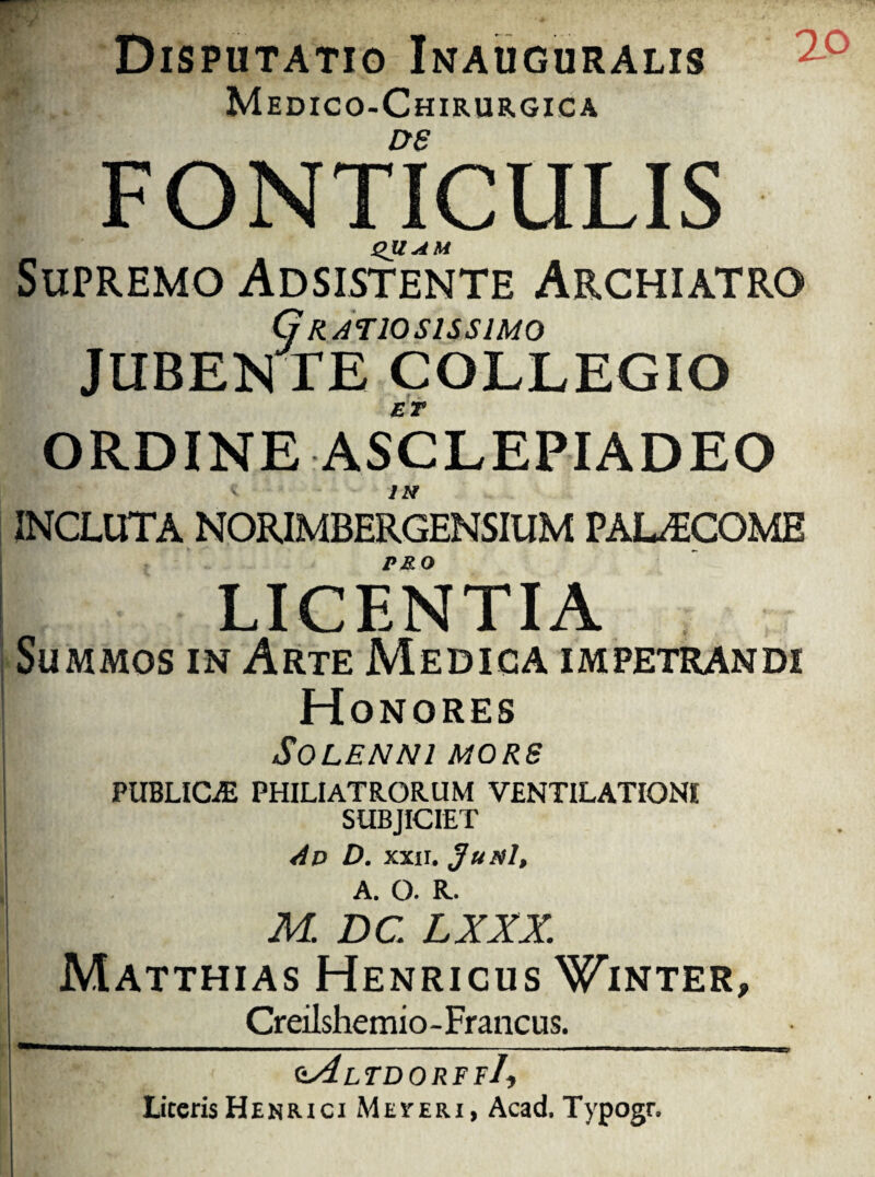 Disputatio Inauguralis Medico-Chirurgica DS | FONTICULIS QUAM Supremo Adsistente Archiatro Gratiosissimo JUBENTE COLLEGIO ORDINE ASCLEPIADEO INCLUTA NORIMBERGENSIUM PALECOME PMO LICENTIA Summos in Arte Medica impetrandi Honores SOLENNl MORS PUBLICAE PHILIATRORUM VENTILATIONI SUBJICIET dp D. xxii. Jupsl, A. O. K. M DC LXXX. Matthias Henricus Winter, Creilshemio-Francus. zAltdorff/, Literis HenriciMeteri, Acad. Typogr.