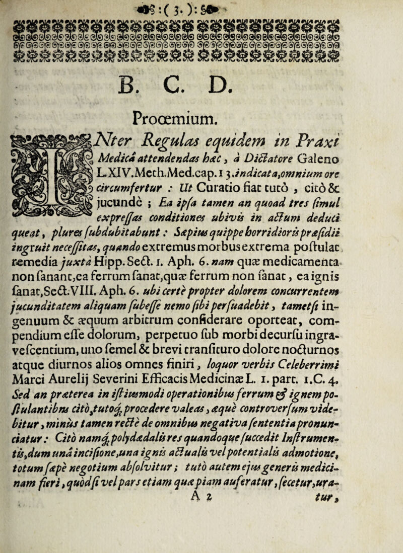 «»§:( 3-):S«* 0® @l£' aS SAfc ®19 3Jls 9A9 5 ■Igl KS&VS ss^SS; fSYS & afet ssvssvssyei B. C. D. Prooemium. Nter Regulas equidem in Traxi £ Medici attendendas hac, a D ici at ore Galeno LXIV.Meth.Med.cap. i 3 Jndicata,omniumore | circumfertur : Ut Curatio fiat tuto , citd & jucunde ; Ea ipfa tamen an quoad tres (imul exprejjas conditiones ubivis in alium deduci queat, plures /ubdubitabunt: Sstpius quippe horridiorisprafidii ingruit neceffitas, quando extremus morbus extrema poftuiac remediay^/iHipp.Sed. 1. Aph. 6. nam qu^e medicamenta nonfanant,ea ferrum fanat,quae ferrum non fanat, ea ignis £anat,Se£l.VIII. Aph. 6. ubi certe propter dolorem concurrentem jucunditatem aliquam fubejje nemo [ibiperfuadebit y tametft in¬ genuum & aequum arbitrum confiderare oporteat, com¬ pendium eflfe dolorum, perpetuo fub morbi decurfu ingra- vefcentium, uno femel & brevi tranfituro dolore nodlurnos atque diurnos alios omnes finiri, loquor verbis Celeberrimi Marci Aurelij Severini Efficacis Medicina L. i.part. 1.0.4, Sed an pr ater ea in ifiiusmodi operationibus ferrum $ ignem po- flulantibns citofutofy procedere valeas, de que controverfum vide¬ bitur i rmnus tamen reBc de omnibus negativa fententia pronun¬ tiatur : Cito namq, polydadalis res quandoque[uccedit Injlrumen¬ tis >dum undinci(tone>una ignis a&ualis vel potent i alis admotione, totumf&p e negotium abfolvitur; tuto autem ejus generis medici¬ nam fieri, quod fi vel pars etiam quapiam auferatur, fecetur,ura- A z tur>