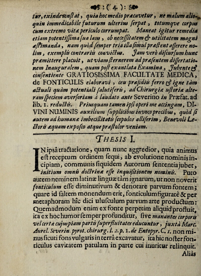 <•$ : ( 40: §•* iur, extndctonflai, mediopracavetur , ne malum alio^ quin immedicabile futurum ulterius ferpat , totumqve corpus cum extremo vita periculo corrumpat. Maneat igitur remedia etiam potentijjima [ua laus , ob ne ce (Jit at em & utilitatem magni aftimanda, nam quod femper tria ida (imul praflent a (fer er e no¬ lim, exemplis contrariis conviffus, Jam vero difcurfum hunc pr amittere placuit, ut viam fler ner em ad prafentem differt at io- nem lnauguralem, quam poff exantlata Examina , Jubente confentiente GRATIOSISSIMA FACULTATE MEDICA, de FONTICULIS elaboravi , ceu pr af di is ferro (J igne tam aftuali quam potent iali falutiferis, ad Chirurgia uflor ia alte¬ ram [Jeciem averforiam a laudato ante Severino in Pnefac.ad lib. i. redu&is. Priusquam tamen ipfi operi me accingam, DI¬ VINI NUMINIS auxilium fupplicibus invoco precibus, quod (i autem ad humana imbecillitatis fcopulos alii fer im, Benevoli Le- floris aquam cxpofco atquepraflolor veniam. Thes7s~1. IN ipsa traftatione, quam nunc aggredior, quia animus eft receptum ordinem fequi, ab evolutione nominis in¬ cipiam, communis fiquidem Autorum lententia jubet, initium omnis aoclrinx ejje inquifitionem nominis. Puto aurem neminem latina: lingua tam ignarum, ut non noveric fonticulum efle diminutivum & denotare parvum fontem; quare id (altem monendum erit, fonticulum figurate & per metaphoram hic dici ulufculum parvum arte produ&um: Quemadmodum enim ex fonte perpetim aliquidprofluir, ita ex hoc humorfemper profunditur, live manantes corpora •vel certa cujuspiam partu fuperfluitates educuntur, juxta. Mare, jiurel. Severin. pyrot. chirurg. 1.2.p.\. de Entopyr. C. i, non mi¬ nus ficuti fons vulgaris in terra excavatur, ica hic nofler fon¬ ticulus cavitatem patulam in parte cui inuritur relinquic. Alias
