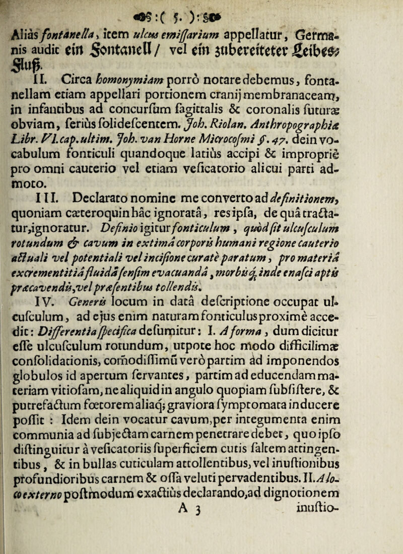 «>§:( J- ):»* Aliasfontane Ita > icem ulcus emiffarium appellatur, Germa¬ nis audic ein Sontanell / vel em juberettefev Sto* II. Circa homonymiam porro notare debemus > fonca- nellam etiam appellari portionem cranij membranaceam* in infantibus ad concurfum fagittalis & coronalis futuras obviam, feriusfolidefcentcm. Joh.Riolan. Anthropographia Libr. Fl.cap.ultim. Joh. van Horne Microcofmi /. 4?% dein vo¬ cabulum fonticuli quandoque latius accipi & improprie pro omni cauterio vel etiam veficatorio alicui parti ad¬ moto. III. Declarato nomine me converto ad definitionem, quoniam caeteroquinhac ignorata, resipfa, dequatra&a- tur,ignoratur. Definio igitur fonticulum , quodfit ulcufiulum rotundum & cavum in extima corporis humani regione Cauterio aftuali vel potent i ali vel incifione curate paratum , pro materia excrementitidfluidafenfim evacuanda, morbis % inde enafci aptis pracavendissvelprafentibus tollendis. IV. Generis locum in data defcriptione occupat ul- cufculum, ad ejus enim naturam fonticulus proxime acce¬ dit : Differentia [pectfica defumitur 2 I. A forma , dum dicitur effe ulcufculum rotundum, utpotehoc modo difficilimar confolidarionis, comodiflimu veropartim ^d imponendos globulos id apertum fervantes, partim ad educendam ma¬ ceriam vitiofam, ne aliquid in angulo quopiam fubfiftere, & putrefa&um foetoremaliaq* graviora fympcomata inducere poflic : Idem dein vocatur cavum,per integumenta enim communia ad fubjeftam carnem penetrare debet, quo ipfo diftinguitur aveficatoriisfuperficiem cutis faltem attingen¬ tibus , & in bullas cuticulam attollentibus, vel inuftionibus profundioribus carnem & offa veluti pervadentibus. II. Alo- fl>f*/fr/70poftmodum exadtius declarando, ad dignotionem A 3 inuftio-