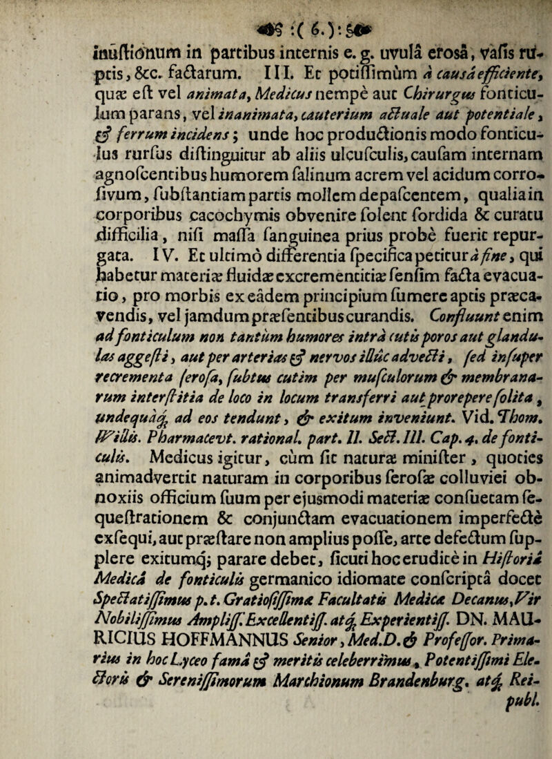 !( 6.)'§& taufitOftum m partibus internis e.g. uvula erosa , vafis riU ptis, &c* fadarum. III. Et potiffimum d causa efficiente* qua? eft vel animata, Medicus nempe aut Chirurgus fonticu¬ lum parans, vel inanimata, cauterium adi u ale aut potentiale , 0* ferrum incidens; unde hoc produdionis modo fonticu¬ lus rurfus diflinguitur ab aliis ulcufculis,caufam internam agnofcentibus humorem falinum acrem vel acidum corro- fivum, fubfiantiam partis mollem depafcentem, qualiain corporibus cacochymis obvenire folent fordida & curatu difficilia, nifl maria fanguinea prius probe fuerit repur¬ gata. IV. Et ultimo differentia fpecificapetiturdfine, qui habetur materia? fluida? excrementitia? fenfim fada evacua¬ tio, pro morbis ex eadem principium fumerc aptis praeca- vendis, vel jamdumpraffientibuscurandis. Confluunt enim ad fonticulum non tantum humores intra tutis poros aut glandu¬ las aggefli, aut per arterias $ nervos idue advedli, fed infuper recrementa ('erofa, fubtus cutim per mufculorum & membrana¬ rum interflitia de loco in locum transferri aut prorepere folita, unde qua% ad eos tendunt > & exitum inveniunt. Vid. ^horn. Ruidis. PharmaCevt. rationaL part. 1L Sedi. 111. Cap. 4. de fonti¬ culis. Medicus igitur, cum fit naturae minifter , quoties animadvertit naturam in corporibus ferofae colluviei ob¬ noxiis officium fuum per ejusmodi materia? confuetam fe- queflrationem & conjundam evacuationem imperfede cxfequi, aut pra? flare non amplius poffe, arte defedum fup- plere exitumqj parare debet, ficuti hoc erudite in Hifiorid Medica de fonticulis germanico idiomate confcripta docet Spediatiffimm p. t. Gratiofijfimst Facultatis Medica Decanus ^Vir NobiliJJimus AmplijjiExcedentifl. at% ExperientiJJ. DN. MAU¬ RICIUS HOFFMANNUS Senior, Med.D. $ Profeffor. Prima¬ rius in hocLyceo fama meritis celeberrimus % Potentifflmt Ele- Picris & Sereniffimorum Marchionum Brandenburg. at% Rei-