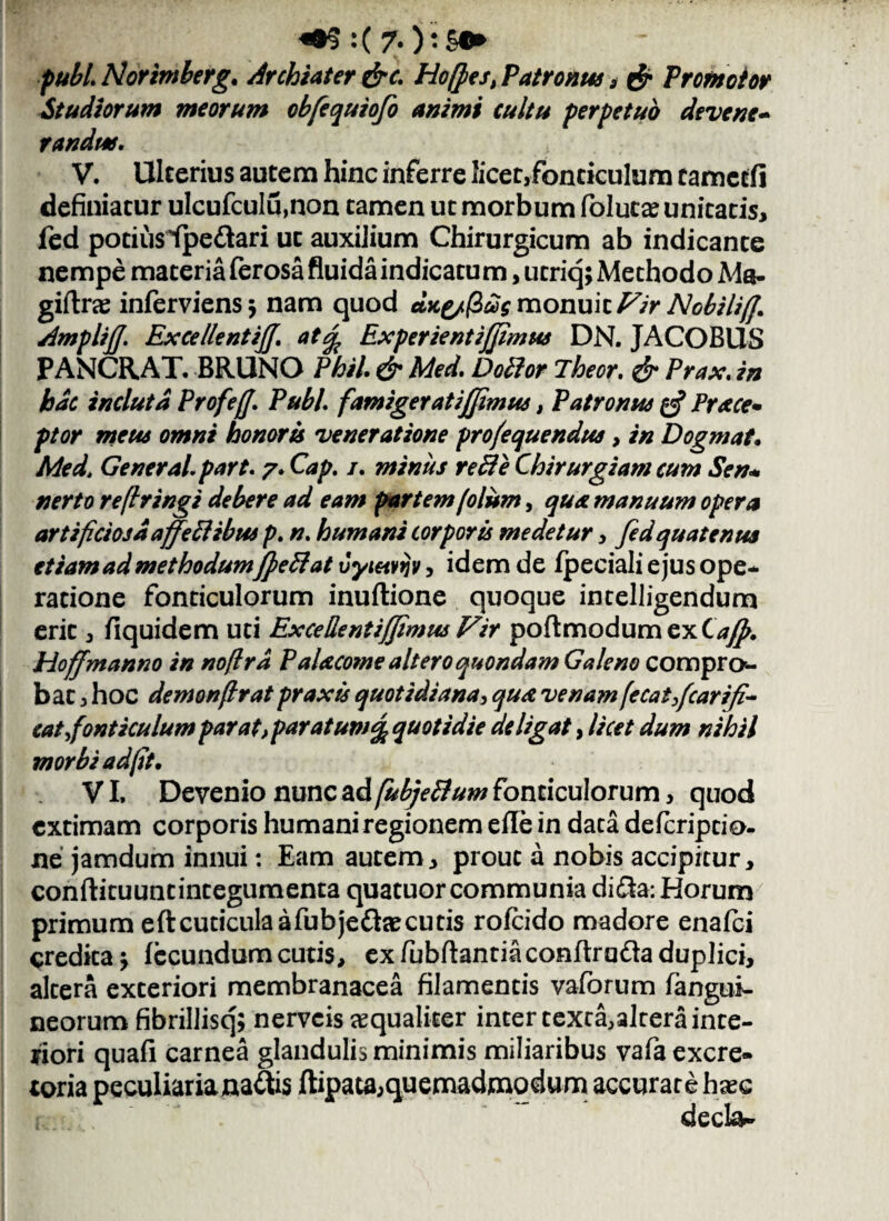 :( 7* ):£•> pubi. Horimberg. Archiater &c. Hofpes, Patronus , & Promotor Studiorum meorum obfequiofo animi cultu perpetuo devene¬ randus. V. Ulterius autem hinc inferre licet,fonticulum tamcrfi definiatur ulcufculu,non tamen ut morbum folutas unitatis, fed potius fpe&ari ut auxilium Chirurgicum ab indicante nempe materia ferosa fluida indicatu m, utriq; Methodo Ma- giftrae inferviensj nam quod Jice/(2£g monuit Fir Nobili/f. AmplijJ. ExcellentiJJ. at% ExperientiJJimus DN. JACOBUS PANCRAT. BRUNO Phil. & Med. Do lior iheor. & Prax. in hdc incluta Profeff. Pubi, famigeratiffimus, Patronus & Prstce• ptor meus omni honoris veneratione pro/e que ndus, in Dogmat. Med. General, part. 7. Cap. 1. minus reUe Chirurgiam cum Sen* nerto reflringi debere ad eam partem(olum, qua manuum opera artificiosa affeci ibus p. n. humani corporis medetur, fed quatenus etiam ad methodumJpeftat vyietvtjv, idem de fpeciali ejus ope¬ ratione fonticulorum inuftione quoque intelligendum erit, fiquidem uti Excellentifjimus Vir poftmodumexC^. Hoff manno in noflrd PaUcome altero quondam Galeno compro¬ bat , hoc demonfrat prax is quotidiana, qua venam f'ecaifcarifi- cat fonticulum parat,paratuw% quotidie deligat, licet dum nihil morbi ad fit. VI, Devenio nunc ad fubjeBum fonticulorum, quod extimam corporis humani regionem efle in data deferiptio- ne jamdum innui: Eam autem, prout a nobis accipitur, conftituuntintegumenta quatuor communia di&a: Horum primum eftcuticulaafubjefkecutis rofeido madore enafei credita j fecundum cutis, ex fubftantiaconftrufta duplici, altera exteriori membranacea filamentis vaforum fangui- neorum fibrillisq; nerveis aequaliter inter texta,altera inte¬ riori quafi carnea glandulis minimis miliaribus vafa excre¬ toria peculiarianaltis ftipau,quemadmodum accurate hase decta-