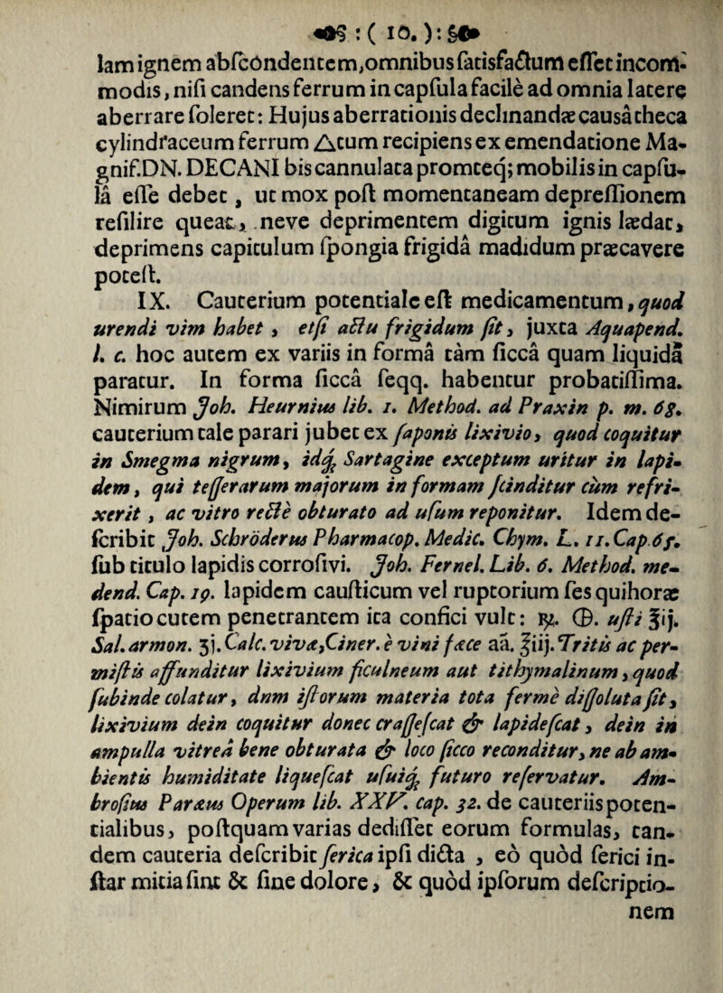 lam ignem abfcdndentem,omnibusfatisfa&umeflctincon1- modis, nifi candens ferrum incapfula facile ad omnia latere aberrare folerec: Hujus aberrationis declinandae causa theca cylindfaceum ferrum Acum recipiens ex emendatione Ma- gnif.DN. DECANI bis cannulata promteq; mobilis in capfu^ la effe debet, ut mox poft momentaneam depreflionem refilire queat, .neve deprimentem digitum ignis laedat, deprimens capitulum Ipongia frigida madidum praecavere potefl. IX. Cauterium potentialceft medicamentum, quod urendi vim habet , et (i aElu frigidum fit , juxta Aquapend. L c. hoc autem ex variis in forma tam ficca quam liquida paratur. In forma ficca feqq. habentur probatirfima. Nimirum Joh. Heurnius lib. /. Method. ad Praxin p. m. 6$. cauterium tale parari jubet ex faponts lixivio > quod coquitur in Smegma nigrum, idq? Sartagine exceptum uritur in lapi• dem, qui te [fer arum majorum in formam J(inditur cum refri¬ xerit , ac vitro rette obturato ad ufum reponitur. Idemde- fcribit Joh. Schroderus Pharmacop. Medie. Cbym. L, ti.Cap.6f. fub titulo lapidis corrofivi. Joh, Fernei Lib. 6. Method. me- dend. Cap. 19. lapidem caudicum vel ruptorium fes quihorae fpatiocutem penetrantem ita confici vult: ty. ©. ufti %\\. Sal. armon. jj. Cale, viva 9Ci ner. e vini face aa. f iij. Tritu ac per- zniflu affunditur lixivium ficulneum aut tithymalinum, quod fubinde colatur, dnm iflorum materia tota fer me diffolutafit, lixivium dein coquitur donec craffefcat & lapidefcat, de in in ampulla vitrea bene obturata & loco ftcco reconditur, ne ab am* bientis humiditate liquefeat ufui% futuro refervatur. Am- brofus Paratu Operum lib. XXP. cap. 32. de cauteriis poten- cialibus, poftquam varias dediflet eorum formulas, can* dem cauteria deferibit ferica ipfi di&a , eo quod (erici in- ftar mitia fint 5c fine dolore, & quod ipforum deferiptio- nem