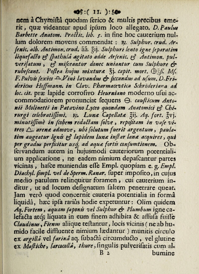 nem a Chymifta quodam ferico & mulris precibus eme¬ rit, quae videantur apud ipfum loco allegato. D. Paulus Barbette Anatom. Prafitic. lib. /. in fine hoc cauterium nul¬ lum dolorem movens commendat : iy. Sulphur, crud. Ar- fenic. alb. Antimon. crud. aa. |ij. Sulphuri lento igne jeparatim liquefaffo £5? [fathuld agitato adde Arfenic. £5? Antimon. pul¬ ver i fatum , £5? mifceantur donec uniantur cum Sulphure & rube (eant. Poflea hujus mixtura 5j. capit. Mwr/. ©5/£ A//T F. Pulvis fexies ^.Vini lavandus & ftccandus ad ufum. D.Fri- dericus Hojfmann. Clav. Pharmacevtica Schroderiana ad loc. cit. pras lapide corrofivo Heurniano moderno ufui ac¬ commodatiorem pronunciat fequens ©. caufticum Anto¬ nii Molinetti in Patavino Lyceo quondam Anatomici Chi¬ rurgi celebrat ijjim i. Luna Cape/lata |ij. /fy. fort. ^vj. minutijjime in fcobem redaSlam folve > repojttam in vafe vi¬ treo A. arena, admove, ubi folutum fuerit argentum, paula- //7» augeatur Ignis $$ lapidem luna inftar lana acquires y qui per gradus perficitur us% ad aqu<e fortis confumtionem. Ob- iervandum autem in hujusmodi cauteriorum potentiali- um applicatione , ne eadem nimium depafcantur partes vicinas , hafce muniendas efle Empl. quopiam e. g. Empl. Diachyl. (impL vel deSperm.Ranar. fuper impofito,in cujus medio patulum relinquitur foramen, cui cauterium in¬ ditur , ut ad locum defignatum falcem penetrare queat* Jam vero quod concernit cauteria potentialia in forma liquida, harc ipfa rarius hodie expetuntur: Olim quidem Aq. Fortem, aquam (aponis vel Sulphur & Plumbum igneca- lefafla atq; liquata in eum finem adhibita & affufa fuifie Claudinus, Fienus aliique teflantur, locis vicinis ( ne ab hu- mido facile diffluente nimium laedantur ) munitis circulo ex argilla vel farina aq. fuba&a circumdudlo , vel glutine cx Maflichc, /arcoco/ld, thurejfingulis pulverifatis cum al- B z bumine