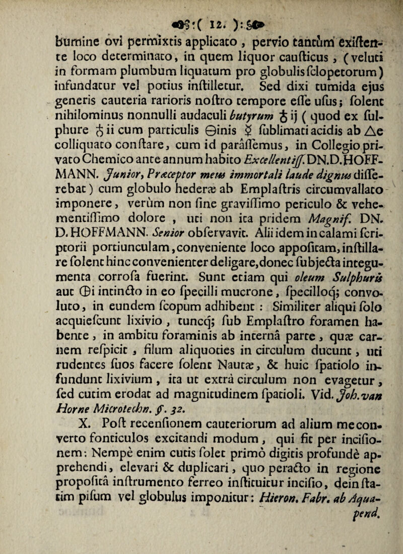 bumine ovi permixtis applicato , pervio tantum exifteit- te loco determinato, in quem liquor cauflicus , (veluti in formam plumbum liquatum pro globulisfclopetorum) infundatur vel potius inftilletur. Sed dixi tumida ejus generis cauteria rarioris noftro tempore efle ufus; folenc nihilominus nonnulli audaculi butyrum $ ij ( quod ex ful- phure $ ii cum particulis ©inis $ fublimati acidis ab Ae colliquato conflare, cum id paraflemus, in Collegio pri¬ vato Chemico ante annum habito Exce lient ijf. DN.D.HOFF- MANN. Junior y Preceptor mem immortali laude dignus diffe¬ rebat) cum globulo hedera ab Emplaftris circumvallato - imponere, verum non fine graviffimo periculo & vehe- mentifTimo dolore , uti non ita pridem Magnif. DN. D.HOFFMANN. Senior obfervavit. Aliiidemincalami fcri- ptorii portiunculam,conveniente loco appofitam,inftilla- re folent hinc convenienter deligare,donec fubjedta integu¬ menta corrofa fuerint. Sunt etiam qui oleum Sulphuris aut ©i intindo in eo fpecilli mucrone, fpecilloq; convo¬ luto, in eundem fcopum adhibent : Similiter aliqui folo acquiefcunt lixivio , tuncq; fub Emplaflro foramen ha¬ bente , in ambitu foraminis ab interna parte , quas car¬ nem refpicic , filum aliquoties in circulum ducunt, uti rudentes fuos facere folenc Nautas, & huic fpatiolo in¬ fundunt lixivium , ira ut extra circulum non evagetur, fed cutim erodat ad magnitudinem fpatioli. Vid.Joh.van Horne Microtechn. /. 32. X. Poft recenfionem cauteriorum ad alium me con¬ verto fonticulos excitandi modum , qui fit per incifio- nem*. Nempe enim cutis folet primo digitis profunde ap¬ prehendi, elevari & duplicari, quo peradto in regione propofita inffrumento ferreo inftituicur incifio, dein fla¬ rim pifum vel globulus imponitur: Hteron. Fabr. ab Aqua-
