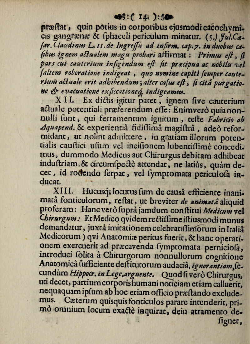 praedat , quin pbtius in corporibus ejusmodi cacochymi- cis gangrenae & fphaceli periculum minatur. (5 .) JuLCa- farXlaudinus L. ii.de IngreJJu ad infirm. cap.?. in duobus ca- (tbus ignem aBualem magu probari affirmat : Primus eft, fi pars cui cauterium infigendum eft ftt protcipua ac nobilis vel faltem robor at io ne indigeat , cjuo nomine capiti femper caute¬ rium aBuate erit adhibendum \ alter cafus efl, fi cita purgatio¬ ne & evacuatione ex fucatione% indigeamus. XII. Ex didis igitur patet, ignem five cauterium aduale potentiali proferendum ede: Enimvero quia non¬ nulli funt, qui ferramentum ignitum , tefle Fabricio ab dquapend.fy. experientia fidiflima magidra , adeo refor¬ midant, ut nolint admittere , in gratiam illorum poten- tialis caudici ufum vel incifionem lubentidime concedi, mus, dummodo Medicus aut Chirurgus debitam adhibeat indudriam>&circumfpede attendat, ne latius, quam de¬ cet , id rodendo ferpac, vel fymptomata periculofa in¬ ducat. XIII. Hucusq; locutus fum de causa efficiente inani¬ mata fonticulorum, reflat, ut breviter de animatdaliquid proferam: Hanc vero fupra jamdum conditui Medicum vel Chirurgum : Et Medico qvidemrediffimeidiusmodi munus demandatur, juxta imitationemcelebratiffimSrurn in Italia Medicorum) qvi Anatomio peritus fuerit, & hanc operati- onem exercuerit ad praecavenda fymptomata perniciofa, introduci folita a Chirurgorum nonnullorum cognitione Anatomica fufficiente deditutorum audacia, ignorantiam fz- eundum Hippocr. in Lege,arguente. Quod fi vero Chirurgus, uti decet, partium corporis humani noticiam etiam calluerit, nequaquam ipfum ab hoc etiam officio praedando exclude¬ mus. Caeterum quisquis fonticulos parare intenderit, pri¬ mo omnium locum exadle inquirat, dein atramento de» figner.