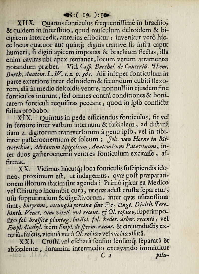 XIIX. Quartus fonticulus frequentiffime in brachio* & quidem in interftitio, quod mufculum deltoidem & bi¬ cipitem intercedit, anterius effoditur ; invenitur vero hic- ce locus quatuor aut quinq; digitis transverfis infra capuc humeri, fi digiti apicem imponas & brachium fle<ftas, illa enim cavitas ubi apex remanet, locum verum atramento notandum praebet. Vid. Ca/p. Barthol de Cauteriis. *Ihom. Barth. Anatom. L. IV. c. 2. p. f6i. Alii infuper fonticulum in parte exteriore inter deltoidem & fecundum cubiti flexo¬ rem, alii in medio deltoidis ventre, nonnulli in ejusdem fine fonticulos inurunt, fed omnes contra conditiones & boni¬ tatem fonticuli requifitas peccant, quod in ipfo confli&ti fufius probabo. XIX. Quintus in pede efficiendus fonticulus, fit vel in femore inter vaftum internum & fafcialem , ad diftana tiam 4. digitorum transverforum a genu ipfo, vel in tibi- inter gafterocnemium & foleum ; Joh. van Horne in Mi- crotechne, Adrianum Spigelium, Anatomicum Patavinum, in¬ ter duos gafterocnemii ventres fonticulum exckalfe , af¬ firmat. X X. Vidimus hucusq; loca fonticulis fufcipiendis ido¬ nea, proximum eft, ut indagemus, qvse poft praeparati¬ onem illorum ftatim fint agenda ? Primo igitur ea Medico vel Chirurgo incumbit cura, ut quae adeft crufta feparetur, ufu fuppurantium &digeftivorum, inter qvae ufitatiffima funt, butyrum, axungia porcina (ine Qe> llngt. D i ait h. Ter e- binth. Venet. cum vite 11. ovi recent. tfOl. rofaceo, fuperimpo- fito fol. brajjiu piantag. latifol. fol. heder. arbor. recenti, vel Empl. diachyl. item Empl. dejperm. ranar. & circumdudtis ex¬ terius fafciis, vicinia vero 01. rofaceo vel violaceo illita. XXI. Crufta vel efchara fenfim fenfimq; feparata & abfccdente , foramini intermedio excavando immittitur C 2 pilu~