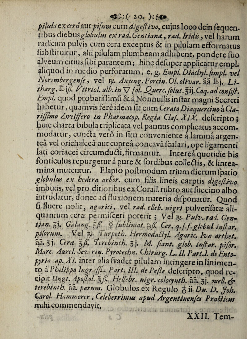 pilula ex cera auc pifum cum digeflivo, cujus loco dein fequen- cibus dichusglobulue exrad.Gentiana, rad. Irida, vel harum radicum pulvis cum cera exceptus & in pilulam efFormacus fubilituitur, alii pilulam plumbeam adhibent, pondere fuo alveumciciusHbiparantem; hincdefiiperapplicaturempl. aliquod in medio perforatum, e.g. Empl.Diachyl.ftmpl. vel Nor imbergenfe, ve! v/. Axung. Porcin. 01. olivar. aa ftj. Li- tharg. ft>\f Fitriol. alb. in V fol. Querc. folut.%ij. Coq. ad cenfifl. Empl. quod probariOimu & a Nonnullis inftar magni Secreti habetur, quamvis fere idem Iit cum Cerato Diaquercinob.Qa- rijjimo Ziaelffero in Pharmacop. Regia Claf. XlX. defcripto; huic charta bibula criplicata vel pannus complicatus accom¬ modatur , cunela vero in ficu conveniente a lamina argen¬ tea ve! orichalcea aut cuprea concava (calari, ope ligamenti lati coriacei circumdudli,firmantur. Interea quotidie bis fonticulus repurgetur a pure & fordibus collcdis, & lintea¬ mina mutentur. Elaplo podmodum trium dierum fpatio glebulae ex hedera arbor, cum filis lineis carptis digejlivo imbutis, vel pro ditioribus ex Corall. rubro aut fuccino albo intrudatur, donec ad fluxionem materia difponatur. Quod fi fluere nolit, ag <rici, vel rad. elleb. nigri pulverifatae ali¬ quantum cera: permifeeri poterit; Vel p/. Puh. rad. Gen- tian. gj. Galang. ~fi. $ fublimat. $f. Cer. cj.f.f.globul inflar. pjforum. Vel fur pe: h. HermodaPlyl. Agaric. lvx arthet. aa.aj- Cera. fcrebinih. 3j. M. fiant, giob. inflar. pifor. Man. Aurei. Sevir in. Pyrotechn. Chirurg. L. 11. Pari.l. deEnto- pyria ap. A i. inter alia fvadet pilulam intingere in linimen¬ to a Philippo bigr -JJL Part. 111. de Pefle defcripto, quod re- cip^t Ungt.^dpojlol. 3fi. Hellebr. nigr. colocynth. aa. 3 j- well.ffy terebinth. aa. parum. Globulos ex Regulo f ii Dn. D. ffoh. Carol Hammtrer , Celeberrimae apud Argentinenfes Praciicue mihi commendavit. XXII. Tem-