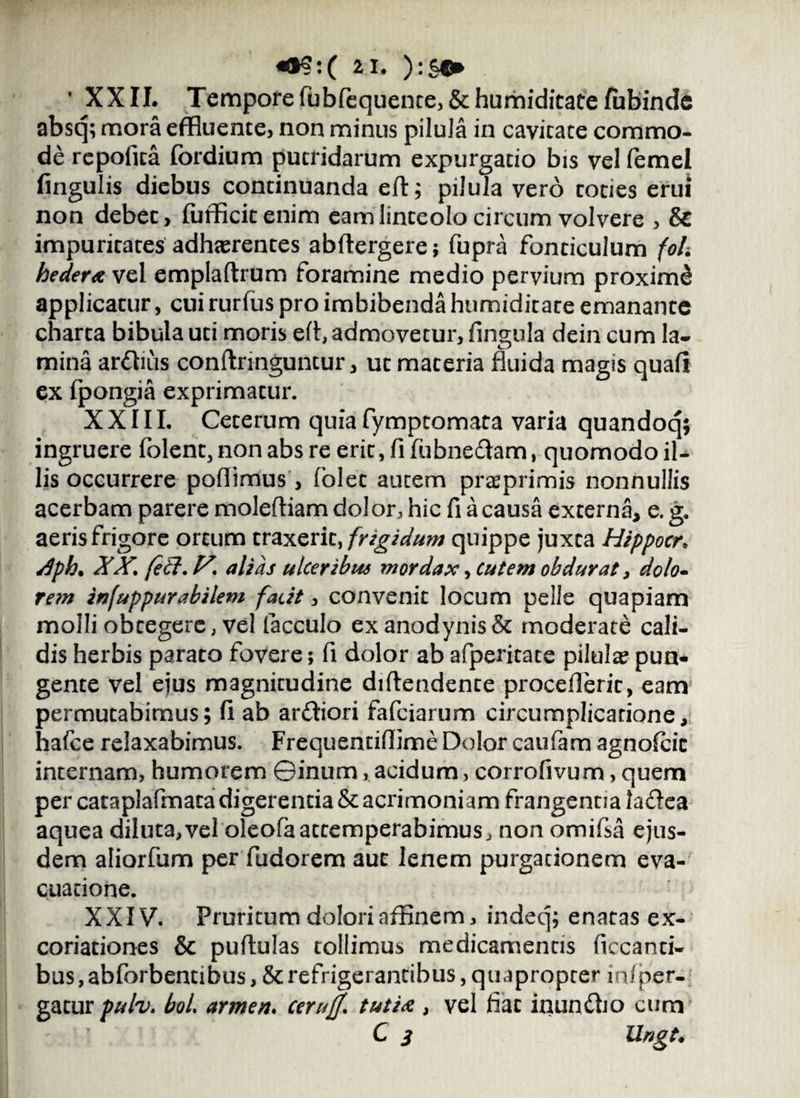 «§§:( 2 1. ):§«* * XXII. Tempore fubfequente,&humiditatefubinde absq; mora effluente, non minus pilula in cavitate commo¬ de repofica fordium putridarum expurgatio bis vel femel fingulis diebus continuanda eft; pilula vero coties erui non debec, fufficitenim eam linteolo circum volvere , & impuritates adherentes abftergere; fupra fonticulum foh hedera vel emplaftrum foramine medio pervium proximd applicatur, cui rurfus pro imbibenda humiditate emanante charta bibula uti moris eft, admovetur, fingula dein cum la¬ mina ardius conftringuntur, ut materia fluida magis quali ex fpongia exprimatur. XXIII. Ceterum quia fymptomata varia quandoq; ingruere folen^nonabsreeri^fifubnedam, quomodo il¬ lis occurrere poflimus , folet autem preprimis nonnullis acerbam parere moleftiam dolor, hic fi a causa externa, e. g. aeris frigore ortum traxerit, frigidum quippe juxta Hippocr, /Iph. XX, feti, V, alias ulceribus mordax, Cutem obdurat, dolo¬ rem infuppurabilem facit, convenit locum pelle quapiam molli obtegere, vel facculo exanodynisSt moderate cali¬ dis herbis parato fovere; fi dolor ab afperitate pilula? pun¬ gente vel ejus magnitudine dillendente proceflerit, eam permutabimus; !i ab ardiori fafciarum circumplicarione, hafce relaxabimus. Frequentiflime Dolor caufam agnofcic internam, humorem ©inum, acidum, corrofivum, quem per cataplafmata digerentia & acrimoniam frangentia ladea aquea diluta,vel oleofaattemperabimus, non omifsa ejus¬ dem aliorfum per fudorem aut lenem purgationem eva¬ cuatione. XXIV. Pruritum dolori affinem, indeq; enatas ex- coriationes & pullulas tollimus medicamentis ficcanti- bus, abforbentibus, & refrigerantibus, quapropter infper- gatur pulv, bol, armen. ceruff, tutia , vel fiat inundio cum C 3 Ungt.