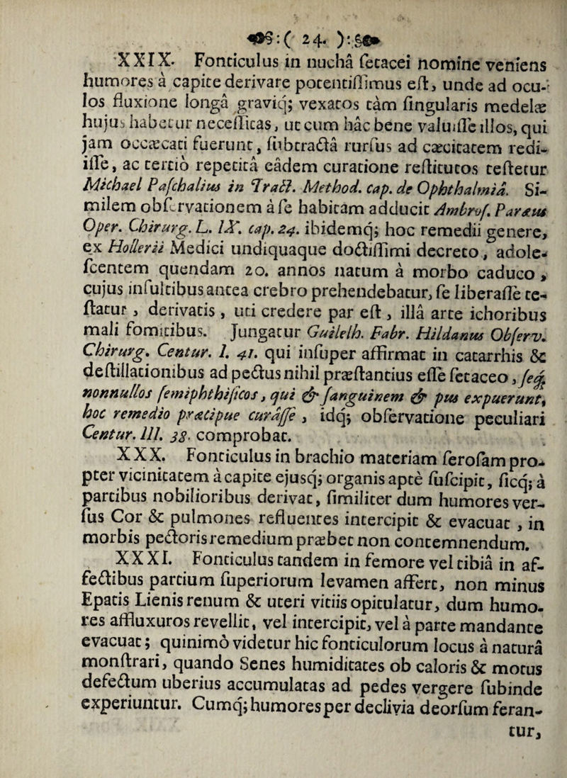 «•?:(; 24* ):.§•» XXIX- Fonticulus iii nucha (ecacei nomine veniens humores a capite derivare potentifllmus efl, unde ad ocu-'- Ios fluxione longa graviq; vexatos tam Angularis medelte hujus habetur neceificas, ut cum hac bene valmfle illos, qui jam occaecari fuerunc, fubcrada rurfus ad c*cicatem redi- ifle, ac tercio repetita eadem curatione reflicucos refletur Michael Pafchaliu) in Irati. Method. cap. de Ophthalmia. Si¬ milem obfirvationem afe habitam adducit Ambruf. Paratu Oper. Chirurg.L. IA\ cap. 24. ibidemq; hoc remedii genere, e_x HoSerii Medici undiquaque do&jffimi decreto, adole- fcencem quendam 20. annos nacum a morbo caduco, cujus infulcibus ancea crebro prehendebatur, fe Iiberafle te- ftacur, derivatis, uri credere par eft , illa arce ichoribus mali fomitibus. Jungatur Guilelh. Fabr. Hildantu Obferv. Chirurg. Centur. 1. 41. qui infuper affirmat in catarrhis 5c deftiilacionibus ad peflus nihil praeftancius elle fctaceo ,je^ mnnuhos femiphthijicos, qui & Janguinem & pus expueruntt hoc remedio pracipue curdjje , idq; obfervacione peculiari Centur. 111. 33. comprobac. XXX. Fonticulus in brachio materiam ferofampro- pter vicinitatem acapice ejusq; organis apte fufeipit, fieri; a partibus nobilioribus derivac, fimilicer dum humores ver¬ ius Cor & pulmones refluentes intercipic & evacuat, in morbis pedorisremediumprsbecnon concemnendum. XXXI. Fonticulus tandem in femore vel tibia in af- feftibus partium fuperiorum levamen afFerc, non minus Epatis Lienis renum & uteri viciis opitulatur, dum humo¬ res affluxurosrevellic, vel incercipic, vel a parte mandance evacuat; quinimo videtur hic fonticulorum locus a natura monftrari, quando Senes humidicates ob caloris & motus defeftum ubeiius accumulatas ad pedes vergere fubinde experiuntur. Cumq; humores per declivia deorfum feran¬ tur.