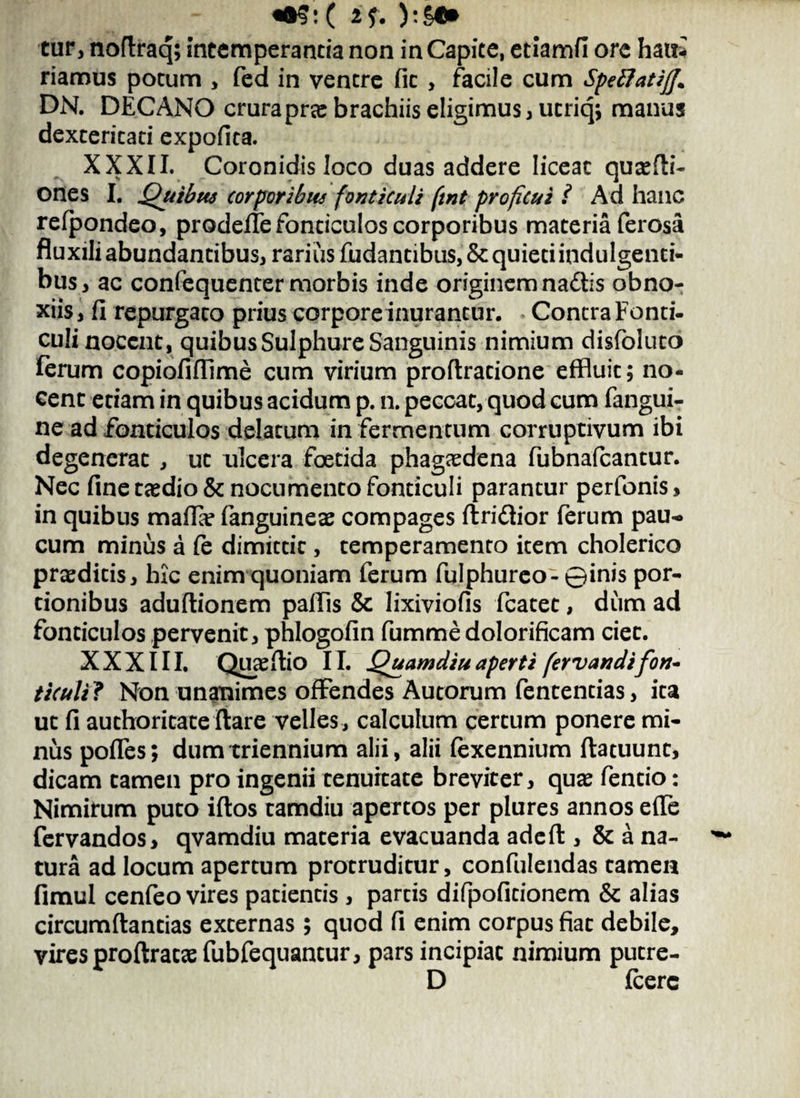 «•$:C if. cur, noftraq; Intemperantia non in Capite, etiamfi ore hait* riamus potum , fed in ventre fit , facile cum SpeftatifJ* DN. DECANO crurapne brachiis eligimus, utriq; manus dexteritati expolita. XXXII. Coronidis loco duas addere liceat qu;sfli- ones I. Quibus corporibus fonticuli ftnt proficui i Ad hanc refpondeo, prodefle fonticulos corporibus materia ferosa fluxili abundantibus, rarius fudantibus,& quieti indulgenti¬ bus, ac confequenter morbis inde originem na&is obno¬ xiis, fi repurgato prius corpore inurantur. Contra Fonti¬ culi nocent, quibus Sulphure Sanguinis nimium disfoluto ferum copiofiflime cum virium proflratione effluit; no¬ cent etiam in quibus acidum p. n. peccat, quod cum fangui- ne ad fonticulos delatum in fermentum corruptivum ibi degenerat , ut ulcera foetida phagaedena fubnafcantur. Nec fine taedio & nocumento fonticuli parantur perfonis, in quibus mafla? (anguineae compages ftri&ior ferum pau¬ cum minus a (e dimittit, temperamento item cholerico praeditis, hic enim quoniam ferum fulphureo-©inis por¬ tionibus aduftionem pallis & lixiviofis fcatet, dum ad fonticulos pervenit, phlogofin fumme dolorificam ciet. XXXIII. QUcC flio 11. Quamdiu aperti fer v an difon¬ ticuli? Non unanimes offendes Autorum fententias, ita ut fi authoritate flare velles , calculum certum ponere mi¬ nus poffes; dum triennium alii, alii fexennium flatuunt, dicam tamen pro ingenii tenuitate breviter, quae fentio: Nimirum puto iftos tamdiu apertos per plures annos effe fervandos, qvamdiu materia evacuanda adefl , & a na¬ tura ad locum apertum protruditur, confulendas tamen fimul cenfeo vires patientis , partis difpofitionem & alias circumflandas externas ; quod fi enim corpus fiat debile, vires proflrataefubfequantur, pars incipiat nimium putre- D fcerc