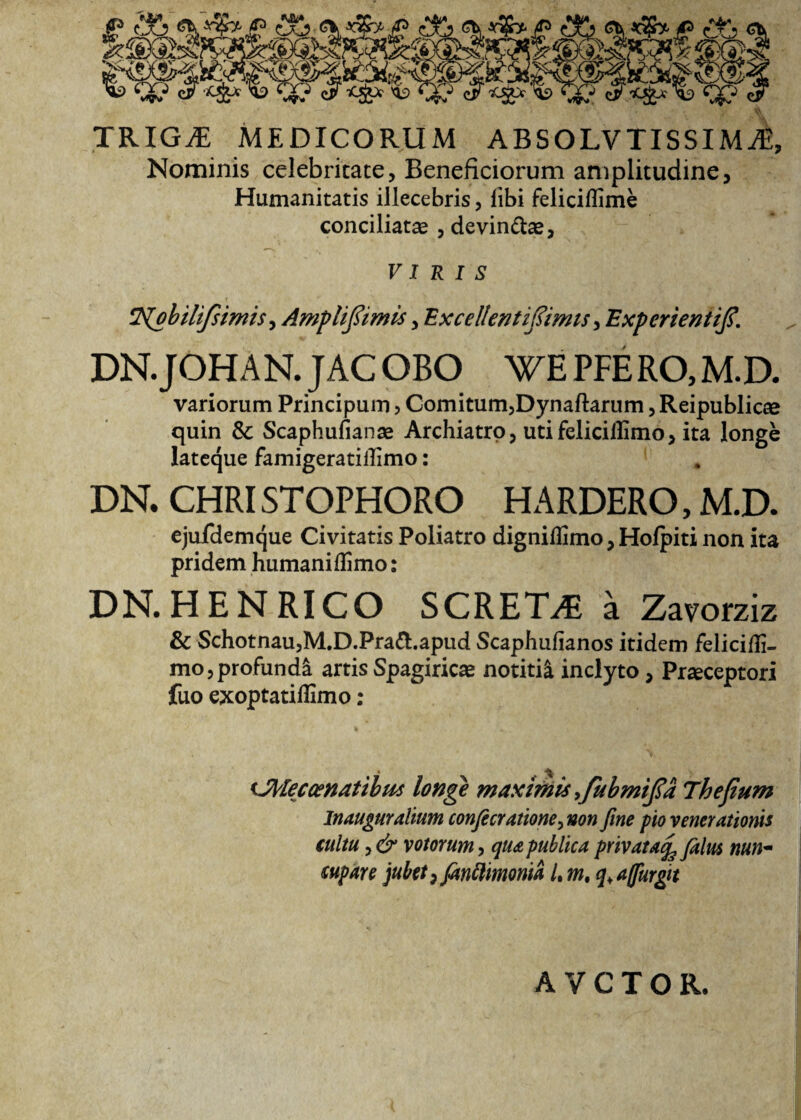 TRIGiE MEDICORUM ABSOLVTISSIMiE Nominis celebritate. Beneficiorum amplitudine. Humanitatis illecebris, libi feliciilime conciliatas , devin&as, > VIRIS T^obilifsimis, Ampltfimis, Excellentiftimis, Experienttf. DN. JOHAN. JAC GBO WE PFE RO, M.D. variorum Principum, Comitum, Dynaftarum, Reipublicee quin & Scaphufianae Archiatro, uti feliciilimo > ita longe lateque famigeratillimo: DN. CHRISTOPHORO HARDERO, M.D. ejufdemque Civitatis Poliatro digniflimo, Hofpiti non ita pridem humaniilimo: DN. HENRICO SCRET^E a Zavorziz & Schotnau,M.D.Pra&.apud Scaphuiianos itidem feliciili- mo,profundi artis Spagiricas notitia inclyto, Praeceptori fuo exoptatiflimo: cMeccenatibus longe maximis .fubmtfa 7hefium In auguralium conficratione, non fine pio venerationis tuitu, & votorum, qua publica privata^ filus nun¬ cupare jubet, fanflimoma L m. q, affurgit AVCTOR.