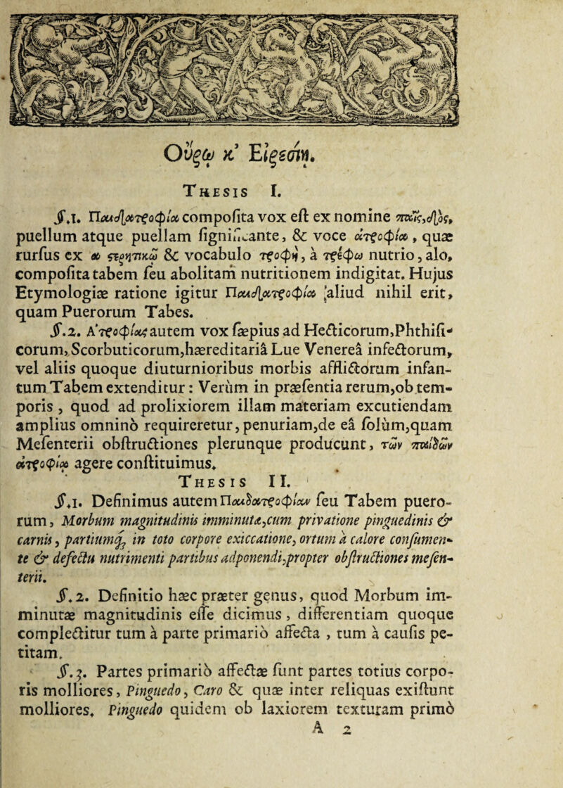 Thesis I. I. n^^^f^^compofita vox eft ex nomine πούρος, puellum atque puellam figniiLante, Sc voce άτξοφίοο , quae rurfus ex λ Sc vocabulo τ?οφιί, a τξίφω nutrio,alo, compofita tabem feu abolitam nutritionem indigitat. Hujus Etymologiae ratione igitur Ποα^τζοφι^ 'aliud nihil erit, quam Puerorum Tabes. Jf.2. Α’τΐΤοφ^autem vox fepiusadHebicorum,Phthi{i* eorum, Scorbuticorum,haereditaria Lue Venerea infeborum, vel aliis quoque diuturnioribus morbis affliboram infan- tum Tabem extenditur: Verum in praeientia rerum,ob tem¬ poris , quod ad prolixiorem illam materiam excutiendam amplius omnino requireretur,penuriam,de ea iblum,quam Mefenterii obftrubiones plerunque producunt, των πτύίδων άτζοφίαο agere conftituimus. Thesis II. 1 jS\i. Definimus autem Π**$*τξοφίΛ* feu Tabem puero¬ rum , Morbum magnitudinis imminutarum privatione pinguedinis & carnis, partium(f in toto corpore exiccatione, ortum a calore confumen- te & defettu nutrimenti partibus adponendi ^propter obfrucliones mefen¬ terii. S.2. Definitio hasc praeter genus, quod Morbum im¬ minutas magnitudinis eife dicimus , difierentiam quoque complebitur tum a parte primario affeba , tum a caulis pe¬ titam. jT. }. Partes primario afFebas iunt partes totius corpo¬ ris molliores, Pinguedo, Caro & quae inter reliquas exibunt molliores. Pinguedo quidem ob laxiorem texturam primb A 2