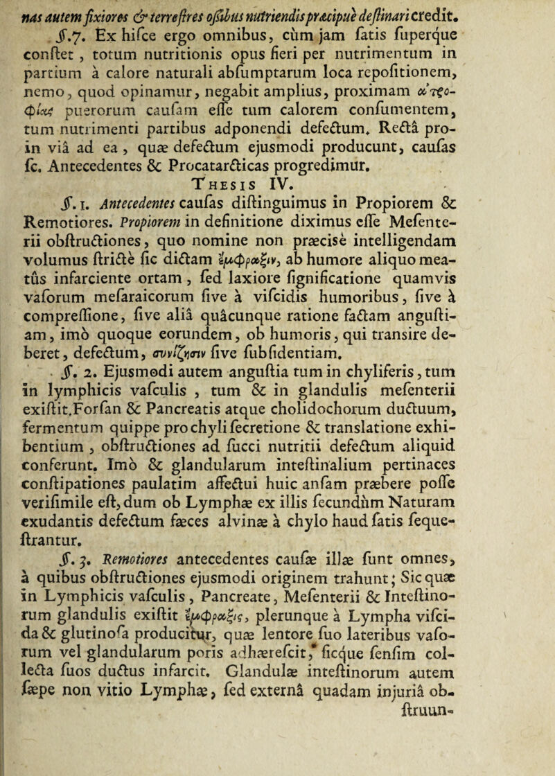 nas autem fixiores & terrefires ofiibus nutriendispruipue deftinari credit· jr.7. Ex hifce ergo omnibus, cum jam fatis fuperque conflet , totum nutritionis opus fieri per nutrimentum in partium a calore naturali abfumptarum loca rcpoiitionem, nemo, quod opinamur, negabit amplius, proximam »τξο- φΐαζ puerorum caulam efie tum calorem confutuentem, tum nutrimenti partibus adponendi defedum. Reda pro- in via ad ea , quae defedum ejusmodi producunt, caulas fc. Antecedentes &: Procatardicas progredimur. Thesis IV. jf. 1. Antecedentes caufas diftinguimus in Propiorem Sc Remotiores. Propiorem in definitione diximus cile Mefente- rii obflrudiones, quo nomine non praecise intelligendam volumus flride fic didam ψφρ»ξιν} ab humore aliquo mea¬ tus infarciente ortam , fed laxiore fignificatione quamvis vaforum mefaraicorum five a vifcidis humoribus, five k comprellione, five alia quacunque ratione fadam anguill¬ am , imo quoque eorundem, ob humoris, qui transire de¬ beret, defedum, avvfynv five fub fidentiam. jf. 2. Ejusmodi autem anguilia tum in chyliferis, tum in lymphicis vafculis , tum Sc in glandulis mefenterii exiflit,Forfan &: Pancreatis atque cholidochorum duduum, fermentum quippe pro chyli fecretione & translatione exhi¬ bentium , obflrudiones ad fucci nutritii defedum aliquid conferunt. Imo & glandularum inteflinalium pertinaces conilipationes paulatim affedui huic anfam praebere poife verifimile efl,dum ob Lymphae ex illis fecundum Naturam exudantis defedum faeces alvinae a chylo haud fatis feque- ilrantur. jT. Pernotiores antecedentes caulae illae funt omnes, a quibus obflrudiones ejusmodi originem trahunt; Sic quae in Lymphicis vafculis , Pancreate, Mefenterii Sc Inteflino- rum glandulis exiflit ίί*φρ#ζις, plerunque a Lympha viici- da& glutinora producitur, quae lentore fuo lateribus vafo¬ rum vel glandularum poris adhaerefcit,* ficque fenfim col- leda fuos dudus infarcit. Glandulae inteilinorum autem faepe non vitio Lymphae, fed externi quadam injuria ob- ilruun-