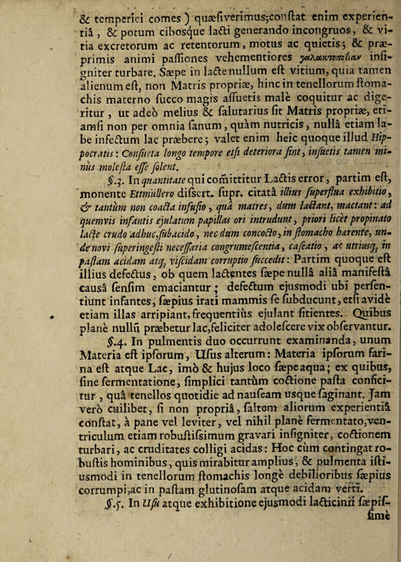 & temperiei comes ) quaefiverimus^conflat enim experien¬ tia , & potum cibosque la&i generando in congruos, & vi¬ tia excretorum ac retentorum, motus ac quietis $ & prae- primis animi pailiones vehementiores ythammucty infi- gniter turbare. Sa?pe in ladie nullum eft vitium, quia tamen alienum eft, non Matris propriae, hinc in tenellorum ftoma- chis materno iiicco magis alluetis male coquitur ac dige¬ ritur , ut adeo melius 6c falutarius fit Matris propriae, eti- amfi non per omnia fanum, quam nutricis, nulla etiam la¬ be infe&um lac praebere} valet enim heic quoque illud Hip¬ pocratis: Confueta longo tempore etji deteriora fint> infuctis tamen mi- nus molefta ejje filent. §.3. \n quantitate qui comittitur La&is error, partim efl, monente Ettmiillero diisert. fupr. citati illius fuperflua exhibitio, & tantum non coafla infufio , qua matres, dum lailant, mactant: ad quemvis infantis ejulatum papillas ori intrudunt, priori licet propinato iafte crudo adhucfiibacido, necdum concottofinflomacho harente, un¬ de novi fiiperingefti necejfaria congrumefcentia, cafiatio, ac utriusq3 in faflam acidam atq3 vifeidam corruptio fuccedtt: Partim quoque efi: illius defe&us, ob quem la&entes iaepe nulla alia manifeiU causa fenfim emaciantur; defeftum ejusmodi ubi perfen- tiunt infantes, iaepius irati mammis ie iubducunt,etfiavide etiam illas arripiant, frequentius ejulant fitientes. Quibus plane nullu praebetur lac,feliciter adolefcere vix obfervantur. $.4. In pulmentis duo occurrunt examinanda, unum Materia eft ipforum, Ufus alterum: Materia ipforum fari¬ na eft atque Lac, imo & hujus loco faepeaqua; ex quibus, fine fermentatione, fimplici tantum co&ione pafia confici¬ tur , qui tenellos quotidie adnauleam usque (aginant. Jam vero cuilibet, fi non proprii, faltem aliorum experienti^ conftat, a pane vel leviter, vel nihil plane fermentato,ven¬ triculum etiam robufliisimum gravari infigniter, coftionem turbari, ac cruditates colligi acidas: Hoc cum contingatro- buftis hominibus, quis mirabitur amplius, & pulmenta ifti- usmodi in tenellorum ftomachis longe debilioribus fsepius corrumpi,ac in pallam glutinofam atque acidam verti. In llfu atque exhibitione ejusmodi lafticinn fepit fime