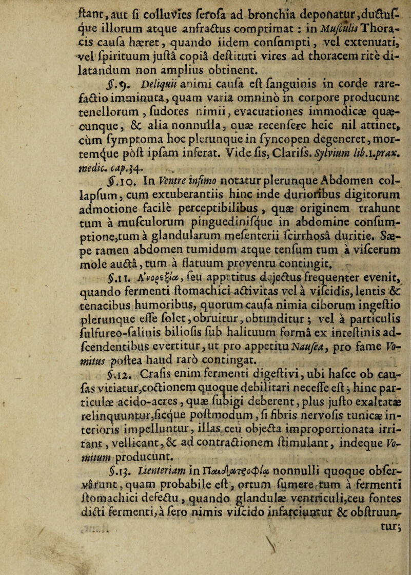 flant, aut fi colluvies fefofa ad bronchia deponatur,du&uC· que illorum atque anfraitus comprimat : in Mufiults Thora¬ cis caufa haeret, quando iidem confampti, vel extenuati, vel fpirituum jufta copii deflituti vires ad thoracem rite di¬ latandum non amplius obtinent. Deliquii animi caufa eftianguinis in corde rare- faftioimminuta, quam varia omnino in corpore producunt tenellorum , fudores nimii, evacuationes immodicae quae¬ cunque, & alia nonnulla, quae recenfere heic nil attinet, cum fymptoma hoc plerunque in fyncopen degeneret, mor¬ temque poft ipfam inferat. Vide fis, Clariis. Sylvium hb.uprax. me diu cap'14·* jT.io. In Ventre infimo notatur plerunque Abdomen col- lapfum, cum extuberantiis hinc inde durioribus digitorum admotione facile perceptibilibus , quae originem trahunt tum a mufculorum pinguedinifque in abdomine confum- ptione,tum a glandularum meienterii fcirrhosa duritie. Sae¬ pe ramen abdomen tumidum atque tenfum tum a viicerum mole auita,tum a flatuum proventu contingit. $.11. Α'νοξίζΙα, feu appetitus dejeitus frequenter evenit, quando fermenti ftomachici aitivitas vel a vifeidis, lentis & tenacibus humoribus, quorum caufa nimia ciborum ingeftio plerunque efle iolet,obruitur,obtunditur j vel a particulis fulfureo-falinis biliofis fub halituum forma ex inteftinis ad- fcendentibus evertitur,ut pro appetituNaufea, pro fame Γ0- mitus poftea haud raro contingat. §λι. Crafis enim fermenti digeftivi, ubi haice ob cau,- fas vitiatur,coitionem quoque debilitari necefle efl, hinc par¬ ticulae acido-acres,quae fubigi deberent,plus jufto exaltatae relinquuntur,ficque poftmodum, fi fibris nervofis tunicae in¬ terioris impelluntur, illas ceu objeita improportionata irri¬ tant , vellicant, & ad contra irionem ftimulant, indeque F0- mitum producunt. $.15. Lienteriam in Τίαι<Α^τξοφίφ nonnulli quoque obfer- varunt,quam probabile eft, ortum fu mere tum a fermenti ftomachici defeitu, quando glandulae ventriculi,ceu fontes diiti fermenti, a fero nimis vifeido infarciuntur 6cobftruun- tUTj V . . I