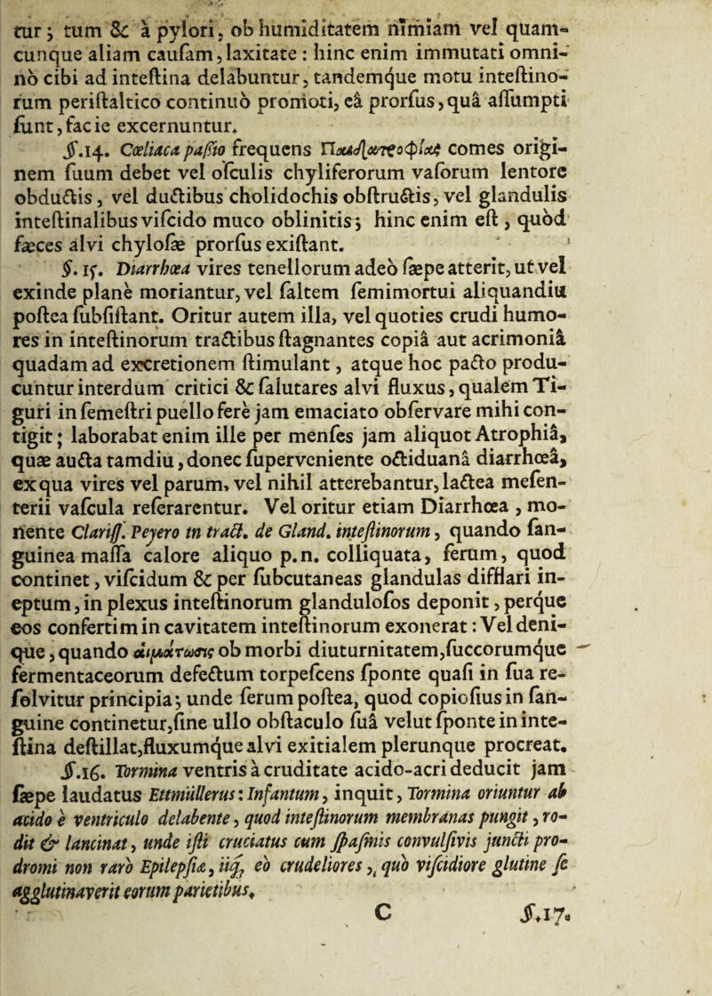 tui*} tum Sc a pylori, ob humiditatem nimiam vel quam- cunque aliam cauiam, laxitate : hinc enim immutati omni¬ no cibi ad inteftina delabuntur, tandemque motu inteftino¬ rum periftaltico continuo promoti, ei prorfus,qua aflumpti iiint, facie excernuntur* jf.14. Coeliaca ρφο frequens Πoa<J[<&tto<$lotA comes origi¬ nem fuum debet vel ofculis chyliferorum valorum lentore obdu&is, vel du&ibus cholidochis obftru&is, vel glandulis inteftinalibus vifeido muco oblinitis; hinc enim eft , quod feces alvi chylofe prorfus exiftant. §. if. Diarrhoea vires tenellorum adeo fepe atterit, ut vel exinde plane moriantur, vel faltem femimortui aliquandiu poftea fubfiftanr. Oritur autem illa, vel quoties crudi humo¬ res in inteftinorum tra&ibus ftagnantes copia aut acrimonii quadam ad excretionem ftimulant, atque hoc pa&o produ¬ cuntur interdum critici & falutares alvi fluxus, qualem Ti- guri in femeftri puello fere jam emaciato obfervare mihi con¬ tigit; laborabat enim ille per menfes jam aliquot Atrophii, quae au&a tamdiu, donec fuperveniente o&iduana diarrhoea, ex qua vires vel parum, vel nihil atterebantur, la&ea mefen- terii vaicula reierarentur. Vel oritur etiam Diarrhoea , mo¬ nente Clariff. Pejero tn tracl, de Gland. inteflimrum, quando fan- guinea mafla calore aliquo p.n. colliquata, ferum, quod continet, viicidum & per fubcutaneas glandulas difflari in¬ eptum , in plexus inteftinorum glandulofos deponit, perque eos confertim in cavitatem inteftinorum exonerat: Vel deni- que, quando αιρίχωης ob morbi diuturnitatem,fuccorumque ^ fermentaceorum defe&um torpefeens fponte quafi in fua re- folvitur principia·, unde ferum poftea, quod copiofiusin (an¬ guine continetur,fine ullo obftaculo fui velut fponte in inte- ftina deftillat,fluxumque alvi exitialem plerunque procreat· S.\G* Tormina ventris a cruditate acido-acri deducit jam fepe laudatus Eimtillerus: Infamum, inquit, Tormina oriuntur ab acido e ventriculo delabente, quod inteftinorum membranas pungit, ro- dit & lancinat, unde ifti cruciatus cum Jpafmis convulfivis juncti pro¬ dromi non raro Epilepfu, 0% eo crudeliores >( quo vifcidiore glutine fe agglutinaverit eorum parietibus, C jT*i7e