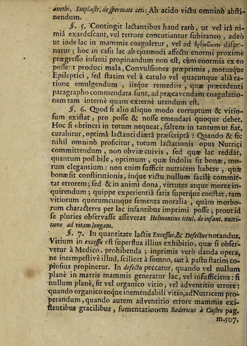 Anethi^ Emplaflr\ dejpermate cen :Ab acido vi<fiu omninb abiti- nendum. §* f. Contingit lactantibus haud rarb , ut vel iri ni¬ mia exardefcant, vel terrore concutiantur fubitaneo , adeo ut inde lac in mammis coaguletur , vel ad QgowCcoTtv dilpo- natur; hoc in calli lac ab ejusmodi affeCtu enormi proxime progrefio infanti propinandum non eft, cum enormia ex eo pofler t produci mala,Convulfiones proprimis , motusque Epileptici , fed fiatim vel a catulo vel quacunque alii ra¬ tione emulgendum , iisque remediis , quae procedenti paragrapho commendata funt, ad praecavendam coagulatio¬ nem tam interne quam externe utendum eft. jT. 6. Quod fi alio aliquo modo corruptum & vitio- ium exiftat, pro pofie & nolle emendari quoque debet. Hoc fi obtineri in totum nequeat, laltem in tantum ut fiat, curabitur, optimi laCtanti diota proficripta : Quando & fic nihil omnino proficitur, totum iaftationis opus Nutrici committendum , non obvio cuivis , fed quo lac reddat, quantum poiTbile , optimum , quo indolis fit bono, mo¬ rum elegantium : non enimfufficit nutricem habere , quo bono fit conftitutionis, inque viftu nullum facile commit¬ tat errorem, fed & in animi dona, virtutes atque mores in¬ quirendum 5 quippe experientia fatis fuperque confiat,tam vitiorum quorumcunque lementa moralia , quam morbo¬ rum characteres per lac infantibus imprimi pofie, prout id fe pluries obiervafle alleverat Helmontius tituU deinfant.nutri- tione ad vitam longam. . 7· quantitate laCtis ExceJfus^Sc Defettus notandus. Vitium in exceffk eft luperfiua illius exhibitio? quo fi obier- vetur a Medico, prohibenda , inprimis vero danda opera, ne intempeftive illud, fcilicet a lomno, aut a pafiu ftatim co- piofius propinetur. In defeStu peccatur, quando vel nullum plane in matris mammis generatur lac, vel infufficiens: fi nullum plane, fit vel organico vitio, vel adventitio errore: quando organico eoque inemendabili vitio,adNutricem pro¬ perandum, quando autem adventitio errore mammis exi- fientibus gracilibus , fomentationem Rodemus a Cajlro pag. m.fo7*