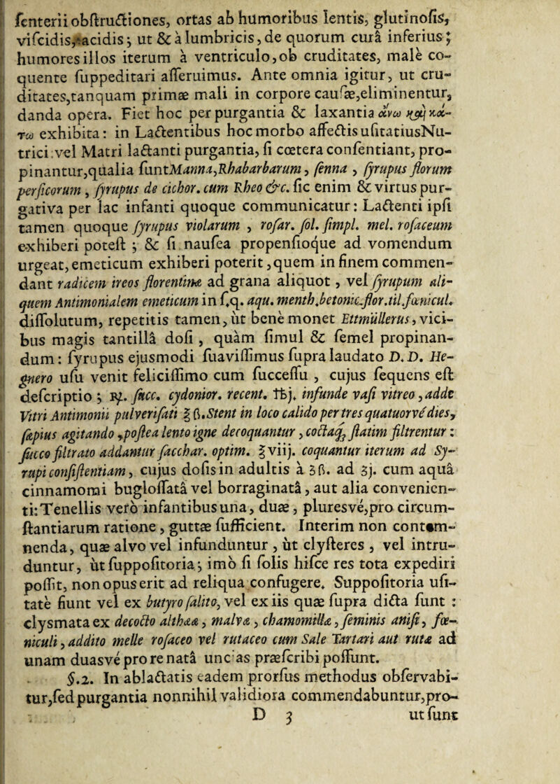 fcnteriiobflru&iones, ortas ab humoribus lentis, glutinofis, vifcidis^acidis j ut & a lumbricis, de quorum cura inferius ; humores illos iterum a ventriculo, ob cruditates, male co¬ quente fuppeditari aiTeruimus. Ante omnia igitur, ut cru¬ ditates,tanquam primae mali in corpore caurae,eliminentur, danda opera. Fiet hoc perpurgantia & laxantia οί\ω uflqkx- τω exhibita: in Latentibus hoc morbo affetisufitatiusNu- trici vel Matri la&anti purgantia, fi coetera confentiant, pro¬ pinantur,qualia funtManna,Rhabarbarum, fenna , fjrupus florum perficorum, fjrupus de ciebor, cum Rheo&c. fic enim & virtus pur¬ gativa per lac infanti quoque communicatur: Latenti ipfi tamen quoque fjrupus violarum , rofar. fol. flmpl. mei. tofaceum e3cHiberipote.il} & fi naufea propenfioque ad vomendum urgeat, emeticum exhiberi poterit, quem in finem commen¬ dant radicem ireos florentim ad grana aliquot, vel fjrupum ali¬ quem Antimonialem emeticum in Cq. aqu. mentb.betomc.flor.tilfmicul. diffolutum, repetitis tamen, iit bene monet Ettmullerus, vici¬ bus magis tantilla dofi, quam fimul & femel propinan¬ dum: iyrupus ejusmodi fuaviilimus fupra laudato D.D. He- gnero ufu venit feliciilimo cum fucceifu , cujus fequens eil deferiptio j bμ fitcc. cjdonior. recent. tfej, infunde vafi vitreo, adde Vitri Antimonii pulverifati § Stent in loco calido per tres quatuorve'dies, fapius agitando ypoftea lento igne decoquantur, cottatf flatim filtrentur: facco filtrato addantur facchar. optim. gviij. coquantur iterum ad Sj~ rupi confiflentiam, cujus dofisin adultis a δ fi. ad 3j. cum aqua cinnamomi bugioifata vel borraginat!, aut alia convenien¬ ti: Tenellis vero infantibus una, duae, pluresve,pro circum- ftantiarum ratione, guttae fuflicient. Interim non contem¬ nenda, quae alvo vel infunduntur , ut clyfteres , vel intru¬ duntur, ut iuppofitoria imo ii Tolis hifce res tota expediri poilit, non opus erit ad reliqua confugere, Suppofitoria ufi- tate fiunt vel ex butjro falita,vc 1 ex iis quae fupra di&a funt : clysmataex decotto althaa, malva, chamomilla, feminis anifi, foe- niculi, addito meile tofaceo vel tutaceo cum Sale Tartari aut tuta ad unam duasveprorenat! uncias praeicribi poffunt. §.2. In ablaftatis eadem prorfus methodus obiervabi- tur,fedpurgantia nonnihil validiora commendabuntur,pro- D 3 ut funt