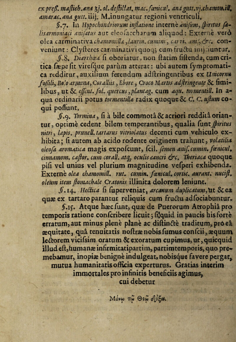 ex prcfl. maflich.ana $j. ol. dcflillat. mac.fxnicul. anagtttt.vj.chamomilla amarae, ana gutt. iiij* M.inungatur regioni ventriculi* §.γ. In Hypochondriorum inflatione interne anifum, fiintus fa- lisarmoniaci anifatus aut eleofaecharum aliquod: Externe vero olea carminativa chamomilla flaurin, cumini, car vi, antf, &c. con¬ veniunt: Clyfteres caraiinativi quoq, cum fructu imj duntur* JT.8. Diarrhoea ii oboriatur > non ftatim iiiienda, cum cri¬ tica fiepefit virefque pariim atterat: ubi autem fymptomati- ca redditur,auxilium ferendum adftringentibus cx Unicornu foflili, Bolo annona. Coralliis, Ebore, Croco Martis adftringente & ii mi¬ libus, ut & ejfmt.fol. quercus,piant ag. cum aqu. mmentill. In a- qua ordinarii potus tormentilU radix quoque & C. C.uftum co¬ qui poliunt* jf.9, Tormina, fi a bile commoti & acriori reddita orian¬ tur, optime cedent bilem temperantibus, qualia funtJpiritus nitri, lapis* prunell.tartarus vitriolatus decenti cum vehiculo ex¬ hibita; fi autem ab acido rodente originem trahunt, volatilia oleofa aromatica magis expofcunt, Cci\. femen anife cumm. foenicul* cinnamom. caflor. cum cor ali. at<fe oculis cancri &ck Theriaca quoque pifi vel unius vel plurium magnitudine vefperi exhibenda. Externe olea chamomill. rut. cumin. fcenicul. cortic. aurant. nucift«. oleum item flomachale Cratonis iljinita dolorem leniunt. §. 14* Hettica fi fuperveniat, arcanum duplicatum,Ut &ea quae ex tartaro parantur reliquis cum fruduadfociabuntur. 5.15*. Atque haec funt, quae de Puerorum Atrophia pro temporis ratione confcribere licuit, fijquid in paucis his forte erratum, aut minus; plene plane ac diftin&e traditum, pro ei aequitate, qui tenuitatis noftraenobisfumusconfcii,aequum le&oremvicifsim oratum & exoratum cupimus, ut, qurequid illudeft,humanaeinfirmitatipartim,partimtemporis, quo pre¬ mebamur, inopiae benigne indulgeat, nobisque favere pergat, mutua humanitatis officia experturus. Gratias inierim immortales pro infinitis beneficiis agimus, cui debetur Mcvw τω Θίω