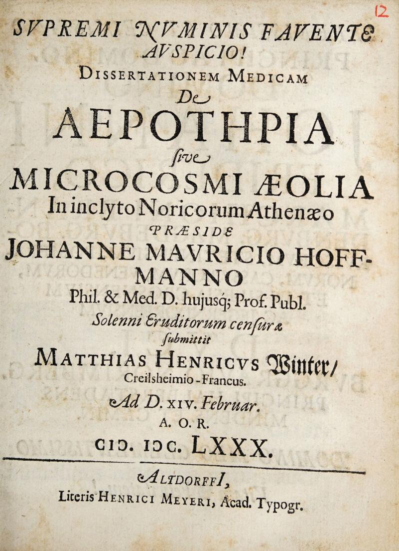 12 MINIS FJFENT& AVSPICIO! Dissertationem Medicam D<lj AEPOTHPIA MIGROCOSMI ^OLIA CP R&Sl D e JOHANNE MAVRICIO HOFF- MANNO Phil. &: Med D. hujusq; Pro£ Pubi. Solenni Eruditorum cenlura fubmittit Matthias Henricvs QBinfet/ Creilsheimio-Francus. *zAd D. xi v. Februar. A. O. R. Cio. ioc. LXXX. ltdorffJ Liceris Henrici Meyir,, Typogr.