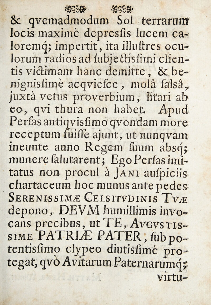 & quemadmodum Sol terrarum locis maxime depreslis lucem ca- loreinq; impertit, ita illuftres ocu¬ lorum radios ad fubjeftisfimi clien¬ tis vidrmam hanc demitte, & be- nignisfime acqviefce , mola falsa r juxta vetus proverbium, litari ab eo, qvi thura non habet. Apud Perfas antiqvisfimo qvondam more receptum fuifle ajunt, ut nunqvam in eu nte anno Regem fuuin absq; munere falutarent; Ego Perfas imi¬ tatus non procul a Jani aulpiciis chartaceum hoc munus antepedes Serenissima Celsitvdinis Tvm depono, DEVM humillimis invo¬ cans precibus, ut TE, Avgvstis- sime PA1! RLT PATER,fubpo- tentisfimo tegat, qvo cijpeo pro- »<* virtu-