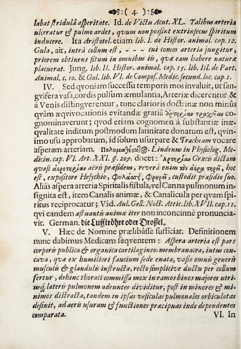 labat jfriduldajferitate. Id. de Vifitu Acut. XL. Talibus arteria ulceratur £3? pulmo ardet, qvum nonposjmt extrinfeius ffiritum inducere. Ita Ariflotel. edam lib.l. de Hiftor. animai. cap. 12. Gula , ait, intra collum e(l,-cui comes arteria jungitur, priorem obtinens (itum in omnibus iis, qvx eam habere natur a placuerat. Jung. lib. 11. Hiftor. animal, cap. //. lib. UI.de Part. Animal, c. 10. & Gal. lib. VI. de Compof. Medie.(ecund.loc. cap.i. IV. Sed qvoniam fucceflu temporis mos invaluit, ut fan- gvifera vafa,cordis pullum aemulantia,Arteria; dicerentur & ix Venis diftingverentur, tunc clarioris dodrinae non minus qvam aeqvivocacionis evitanda; gratia 'b^nig/ccv co¬ gnominaverunt; qvod etiam- cognomen a. fubflantiae inae- qvalitate inditum poftmodum latinitate donatum efl, qvin- imo ufu approbatum, id folum ufurpare & Tracheam vocare alperam arteriam. nohvpafyb&tl@* Lindenw in Phyfiolog. Me- dicin. capi VI. Art. XXL.jf. 207. docetGrxcis dictam qvafi di^oTTjp/eu’ aerispr a fidem, revera enim rsv clzpy, lygi!, hoc efl, expofttore Hefychio, CpvXetar{, Cp^ssfi&t', cuftodit prxftdiofiso. Alias afpera arteria Spiritalis fiftula,velCaTina pulmonum in- fignita eft, item Canalis animas , ScCanalicula per qvam fpi- ritus reciprocatur;; Yid.Aul.Gell. No fit. AtticMb.XVU. cap.i 1. qvi eandem xftuantis animx iter non inconcinne pronuncia- vit. German. t>te Ctiproljte ofcer £)refeb, V. Haec de Nomine praelibafle fiufficiat. Definitionem nunc dabimus Medicam feqventem : A (fer a arteria eft pars corporis publica & organica cartilagineo-membranacea, intus con¬ cava , qvx ex humiliori faucium (ede enatat vafts omnis generis mufculis & glandulis inftruct a, refiio fimplicive ductu per collum fertur , dehinc thoraci commiffa mox in ramos binos majores utri- rnf. lateris pulmonem adeuntes dividitur, pofi in minores tfi mi¬ nimos difilrafita, tandem in ipfas veftculaspulmonales orbiculatas definit, ad. aer is ufuram $ (unitiones prxeipuas inde dependentes comparata. VI. In