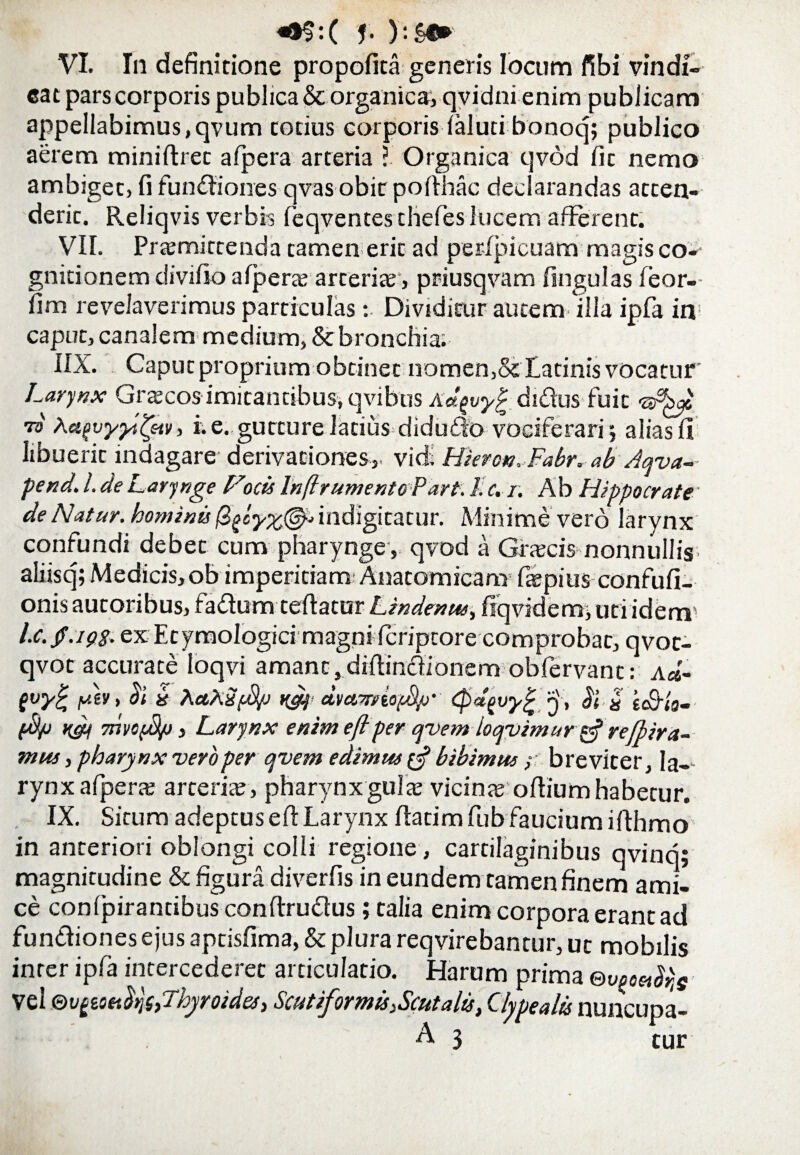 <*$:( J- }:£«* VI. In definitione propofita generis locum fibi vindi¬ cat pars corporis publica & organica, qvidni enim publicam appellabimus ,qvum totius corporis laluti bonoq; publico aerem miniftret afpera arteria i Organica qvod fit nemo ambiget, fi fundiones qvas obit pofihac declarandas atten¬ derit. Reliqvis verbis feqventes thefes lucem afferent. VII. Praemittenda tamen erit ad perlpicuam magis co¬ gnitionem divilio afpera; arteriae, priusqvam fingulas feor- fim revelaverimus particulas: Dividitur autem illa ipfa in caput, canalem medium, & bronchia. IIX. Caput proprium obtinet nomen, & Catinis vocatur' Larynx Grtecos imitantibus, qvibus Aagvyg didus fuit -a&ys •ni AafvyyiQtv, i. e. gutture latius didudo vociferari; alias II libuerit indagare derivationes,- vici. Hievon.Fabr. ab Aqva-- pend. I. de Larynge Focis InflrumentoPart: 1. c. r. A b Hippocrate' de Natur, hominis /3indigitatur. Minime vero larynx confundi debet cum pharynge , qvod a Grjccis nonnullis- aliisq; Medicis,ob imperitiam Anatomicam fiepius confufi- onis autoribus, fadum teftatur Lindenus, fiqvidem, uti idem5 l.c./.192. ex Etymologici magni ficriptore comprobat, qvot- qvot accurate loqvi amant, diftindionem obfervant: (vy£ fAv, bi b A«A2$u ^ dvawtofA/j’ <$d(>vyjr «jv, bl « iS-io- (A/j rgs 7nvc$/j y Larynx enim eflper qvem loqvimurytfrefbira- mus, pharynx vero per qvem edimus £•? bibimus ; breviter, Ia-- rynx afpera; arteria , pharynx gula; vicinae ofiium habetur. IX. Situm adeptus eft Larynx Ilatim fub faucium ifihmo in anteriori oblongi colli regione, cartilaginibus qvinq; magnitudine & figura diverfis in eundem tamen finem ami¬ ce conlpirantibus conftrudus; talia enim corpora erant ad fundiones ejus aptisfima, & plura reqvirebantur, ut mobilis inter ipfa intercederet articulatio. Harum prima ®voooibrie Vel ©t)%i.mlrfi,rIhyroides) Scutiformis:Scutalis, Clypealis nuncupa- A 3 cur