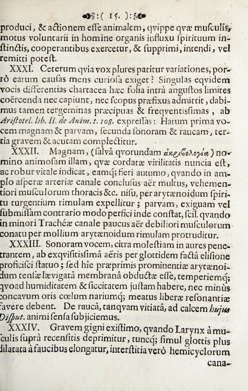 produci, ScadionemeiTeanimalem,qvippeqvaemufculisr motus voluntarii in homine organis influxu fpirituum in- ftindis, cooperantibus exercetur, 8c fupprimi,intendi, vel remitti poteft. XXXI. Ceterum qvia voxplures patitur variationes, por¬ ro earum caulas mens curiofa exiget; Singulas eqvidem vocis differentias chartacea haec folia intra anguftos limites coercenda nec capiunt, nec fcopus prsfixus admittit, dabi¬ mus tamen tergeminas praecipuas & freqventisfimas , ab Ariflotel, lib. //. de Anim. t. log. exprdlas: Harum prima vo¬ cem magnam & parvam, fecundafonoram & raucam, ter¬ tia gravem & acutam compleditur. XXXII. Magnam, (falva qvorundam aK^oXoyia) no¬ mino animofam illam, qvte cordata virilitatis nuncia eft, ac robur vitale indicat, eamq; fieri autumo , qvando in am¬ plo a (pene arteria? canale conclufus aer multus, vehemen- tiori mufculorum thoracis &c. nifu,per arycamoidum fpiri- tu turgentium rimulam expellitur $ parvam, exiguam vel fubmiflfam contrario modo perfici inde conflat, fcil. qvando in minori Tracheae canale paucus aer debiliori mufculorum conatu per mollium arytamoidurn rimulam protruditur. XXXIII. Sonoram vocem, citra molefliam in aures pene¬ trantem, ab exqvifitisfima aeris perglottidem fada elifione proficilci flatuo; fed hie praeprimis prominentiae aryt^noi- dum tenltelaevigata membrana obdudae die, temperiemq; qvoad humiditatem &ficcitatem juflamhabere, nec minus eoncavum oris coelum nariumq; meatus liberae refonantite ravere debent. De rauca, tanqvam vitiata, ad calcem huiua Dijptit. animi lenfa fuhjiciemus. XXXIV. Gravem gigni exiflimo, qvando Larynx a rau- culisfupra recenficis deprimitur, tuncq; fimul glottis plus lilataca a faucibus elongatur, incerditia vero hemicyclorum cana-