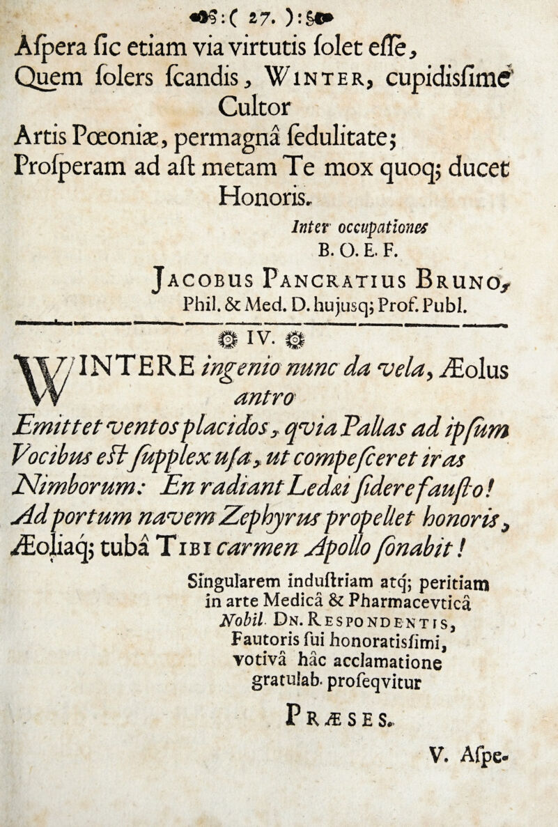 Afpera fic etiam via virtutis folet elle. Quem folers fcandis, Win ter, cupidisflme' Cultor Artis Poeonise, permagna ledulitate; Profperam ad afl metam Te mox quoq; ducet Honoris, Inter occupationes B. O. E. F. Jacobus Pancratius Bruno^ Phil. & Med. D. hujusq; Prof. Pubi. INTERE ingenio nunc da vela, ^Eolus antro Emittet ventos placidos? qvia Pallas ad ipfum Vocibus eftfupplex ufa? ut compefieret iras Nimborum: En radiant Led&i fidere fau fio ! jid portum navem Zephyrus propellet honoris? ^Eojiaq; tuba Tib r carmen Zpollo [onabit! Singularem induftriam atq; peritiatn in arte Medica & Pharmacevtica Nobil- Dn.Respondentis, Fautoris fui honoratisfimi, votiva hac acclamatione gratulab- profeqvitur P R JE S E S, V. Afpe-