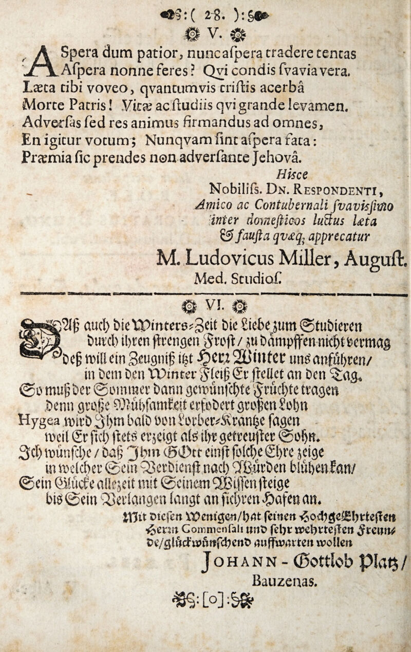 ASpera dum patior, nuncafpera eradere teneas Afpera nonne feres ? Qvi condis fvavia vera. Laeta cibi voveo, qvantumvis criffis acerba Morte Pacris! .Vitae aefeudiis qvi grande levamen. Advedas fed res animus firmandus ad omnes, En igitur vocum; Nunqvam line afpera fata: Praemia fic prendes non adverfance Jehova. Hisce Nobilifs. Dn. Respondenti, Amico ac Contubernali fv avis fimo inter dornefiieos ludus Leta & faufta qv£q; apprecatur M. Ludovicus Miller, Auguil. Med. Scudiof # V!. $§ aucf) btetPmtere?3eif birSiebe jum ©tubtmn buteb il)t'cn ftrengen / ju bampffen ntdK bemtag Wfj ttnlletn Seugnip i|t $CCt2Btttter unbanfubwn/ in bcm ben VDmter gfeifj (£r fEetiet an ben ^ag, ®ontu§ber©wnma’bann3emunfcbte^ benn groje SOZubfamfiett eifebert geo Hygea nntb3f>m balb Pindotber^vtanbe fagen rocil (Sr fici) ftetb erjcigt ate tfye getreujfec ©oljR* 3d) vounfcI)c / bafj 3 b,n d50tf einft folebe 6()re jeige ©em QMucf e allejeit mit @ctncm933i[fett ifctge btb ©ein QSedangen (angt an fidjren «ftafen an. iTJtt oicfen Wbemgcti/ljflt fetncrt •ftevut Gommenfali tw& febt aeebvtejteit $tmnt Oe/glfrcfi»Httfcbent> ,uiffwrtt'ten woilen Johann - (Bottlob piat$ / Bauzenas. [°]:!