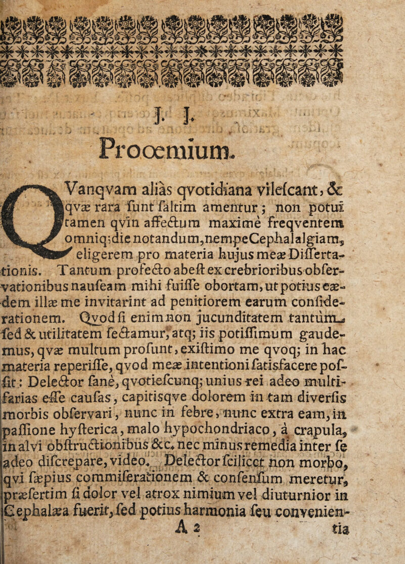 Vanqvam alias qvotidiana vildcant, 6c qvx rara fiunt faIrim amentur ; non potui tamen qvin affe&um maxime freqventem omniq^dienotandum^nempeCephalalgiams f eligerem pro materia hujus meae Differta-* donis. Tantu m profecto abeft ex crebrioribus obfier- vationibus naufiea m mihi fuiffe obortam, ut potius ex- dem illae me invitarim ad penitiorem earum confide* rationem. Qvodfi enimnon jucunditatem tantum^ led & utilitatem fie&amurfatq; iis potiffimum gaude- mus, qvae multum profunt,exiftimo me qvoq; in hac materia reperiffe, qvod meas intentioni fatisfacere pof- fit: Dele&or fiane, qvotiefcunq; unius rei adeo multi- ferias effe caufias, capitisqve dolorem in tam diverfis morbis obfervari, nunc in febre, nunc extra eam,in. jpafiione hyfterica, malo hypochondriaco, a crapula* !in alvi obftrufdonibus&c* nec minus remedia inter fe jadeo difcrepare, video. Deleifiorfeilicct non morbo, qvi fiepius commiferaridnem & confienlum meretyr* pr^eferti m fi dolor vel atrox nimium vel diuturnior in Cephahea fuerit, fed potius harmonia feu eonvenien-