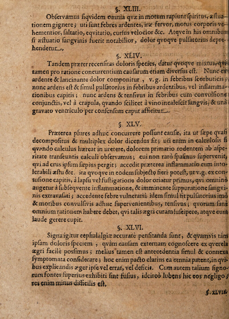 ' Obfervamus fiqvidem Omnia qvx in motfttn rapiunt fpirxtus,' £ filia¬ tionem gignere, uti fimt febres ardentes, irae fervor, motus corporis ve- hementior, faltatio, eqvitatio, corius velocior &c. Atqve in his omnibus fi azfluatio langvinis fuerit notabilior, dolor qvoqve pulfatorius depre» hendetujc>v : |fg 5 | §. XLl\A - 1 ;;i ' ■ Tandem praeterrecenfitas doloris Ipedes, datur* qvoqve rhixtusfqyi- «amen pro ratione concurrentium caularum etiam diverias eff. Nunc e^ ardente & lancinante dolor componitur , v. g. in febribus fcorbutieis f nunc ardens eft & fimul pulla torius In febribus ardentibus, vel inflamma¬ tionibus capitis; nunc ardens &tenlivus in febribus cum conviilfion^ conjun&rs, vel a crapula, qvando Icilicet a vinoin£aielcitlangvis/&una gravato ventriculo per confcnfom caput afficitur^ $. XLV. Praeterea plures adhuc concurrere poflunf eaufk, ita ut fepe qvafi decompofitus & multiplex dolor dicendus fit; uti enim in calcMofis fi «pando calculus haereat in uretere, dolorem primario rodentem ab afpe-* ritate tranfeuntis calculi obfervamns; eui non raro fpalmus; fupervenit> q.vi ad erus ipluni fiepius pergit; accedit praeterea inflammatio cum into¬ lerabili seftu &e. ita qvoqve in eodem fubjc&Q fieri poteft, ut v.g. ex con- fufione capitia, a lapfu velfuftigatione dolor oriatur primus, qvi omnino augetur a fubfeqvente inflammatione, & imminente luppurationefangvk Bis extravafati,* accedente febre vulneraria idem fimul fit pulfatorius imo & motibus convuifivis adhuc fupervenientibus, tenfivns; qvorum fime omnium rationem habere debet, qvi talis 3egri curamlukipere, atqve cum laude gererecupit. v (V y ,.-y1' .v- §, xl¥i. ; _ y y Signa igitur cephalalgia accurate penfitanda lirnt, ipkm doloris fpeciem , q.vam caulam externam eogno aegri facile posfimus j melius tamen cft antecedentia fimul & connexa fymptomata confiderare; hoc enim pado clarius ea omnia patent,in qviv lus explicandis arger ipfievel errat, vel deficit. Cum autem talium figno- sum fontes fuperiusexhibiti fint fufius > idcirco lufcsns hk w* mm mrnusdifficilis ' ' i, XIYI& &qvamvis tam fccrc ex qverela