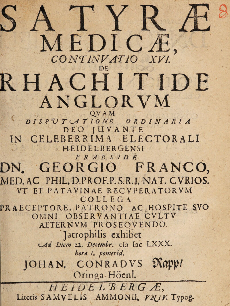 CONTINVATIO XVI. \ QV A M DISPVT ITIONE ORDINARIA DEO JUVANTE IN CELEBERRIMA ELECTORALI heidelbergensi PRAESIDE DN# GEORGIO FRANGO, MED. AC PH1L.D.PROF.P.S.R.I. NAT. CVRIOS. VT ET PATAVINAE RECVPERATORVM COLLEGA PRAECEPTORE, PATRONO AC HOSPITE SVO OMNI OBSERVANTIAE CVLTV AETERNVM PROSEQVENDO. Jatrophilis exhibet Diem zz. Decemhr. cId Ioc LXXX. hord /♦ pomerid. JOHAN, CONRADVS SXiJpp/ Oringa Hoenl* ^ * /' - ti t i O t L‘B ER G As , Liceris SAMVELiS AMMQNIr, VNJK Typog.