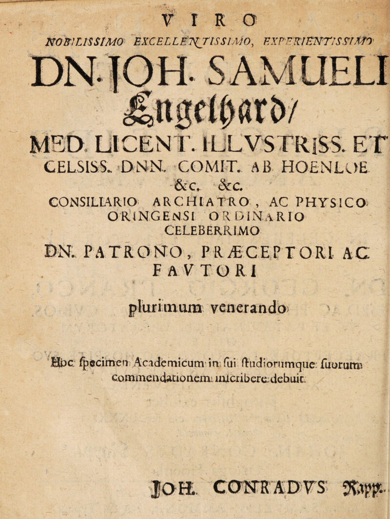 r r r NOBILISSIMO EXCEL LETATIS SIMO, EXPFKlENTlSSlXfO' Sa DICENT. iLLVSTRlSS. E' CELSIS S. DNN. COMIT. AB HOENLOE 6cc, &c. CONSILIARIO ARCHIATRO , AC PHYSICO- OFUHG.EN.Sl ORDINaRIO CELEBERRIMO DN. PATRONTO, PELiECEPTORl AC FA.YTORI plurimum venerando Hpc fpecimenAcademicum in fui (tudioriirnque: fuorurm commendacioaemi nilcnberedcbuic j<m camrmvs g&8*.