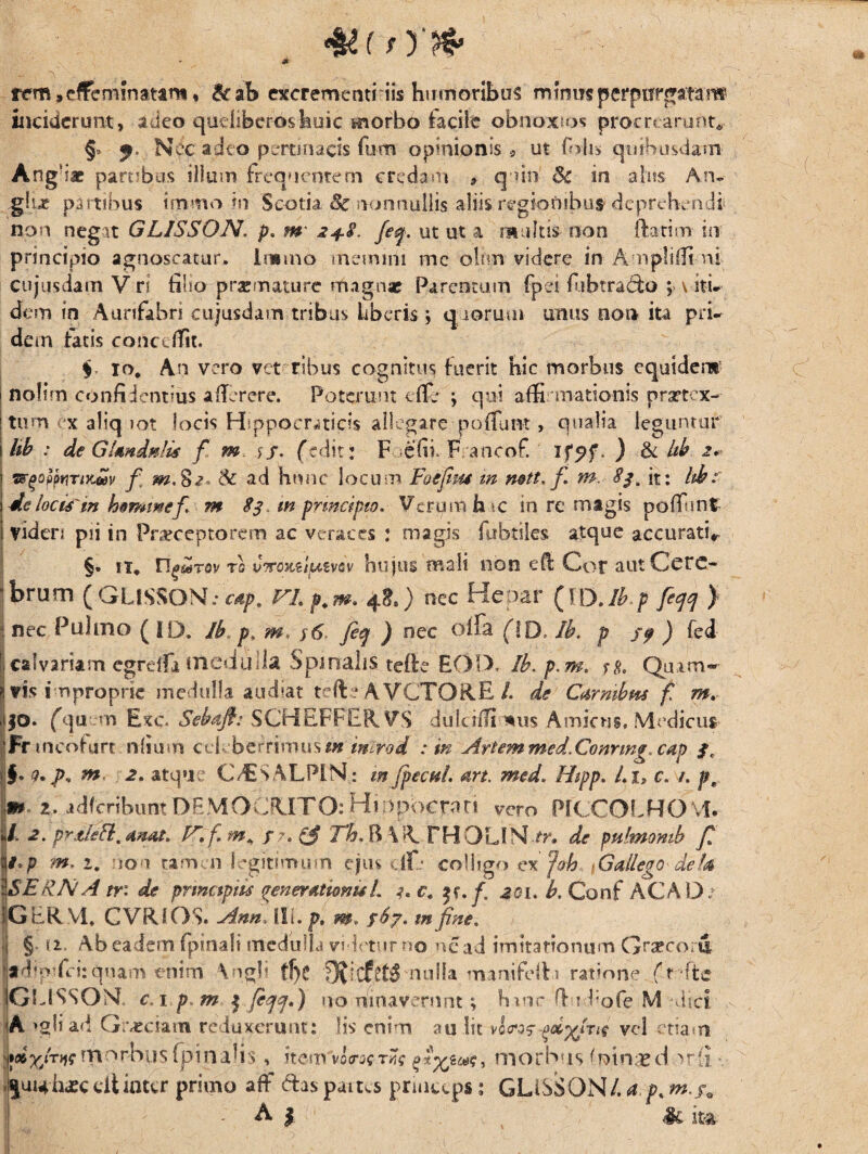 - *- - a . . .... . v . ’ ; ' ■ ... ' .. . - rem,effeminatam* &ab excrementi iis humoribus mimisperpurgatam inciderunt, adeo qudiberoshuic morbo facile obnoxios procrearunt* §» Nec adeo pertinacis fum opinionis * ut foli> quibusdam Ang i* partibus illum frequentem credam * quin' 6c in alus An- .glue partibus tmrno in Scotia 8c nonnullis aliis regionibus* deprehendi non negat GLISSON. p, m' 2+8. feq. ut ut a multis non ftatim in principio agnoscatur. Immo memini me oltrn videre in Ampliffi ni cujusdam V ri tino praemature magnae Parentum (pfi (ubtra&o , v itu dem in Aurifahri cujusdam tribus liberis; quorum unus non ita pri¬ dem fatis concdfit. $. 10, An vero vet ribus cognitus fuerit hic morbus equidem5 1 nolim confidentius a (Terere. Poterunt c(fe ; qui affirmationis nrsrtex- | tum x aliq iot locis Hsppocraticis allegare poliunt, qualia leguntur i hb : de GUndatis f m \5. (edit: F -efii FVancof. . ) & hb 2* j QrgofytinKav f $c ad hunc locum Foejim m mtt, f m. 83, it: hb: de locis'm hemmef m 83. m prmeipto. Verum h \c in re magis poffint viden pii in Fneceptorem ac veraces : magis fubtiles atque accurati, §• it, n^Tov Tfl vTTOKiluivsv hujus mali non efl Cor aut Cere¬ brum (GLiSSON.* cap. VL p.m. 4*.) nec Heoar (JO.ib.p fetf ) 1 nec Pulmo (ID. Jb p. m.: y6 fitp ) nec olla (!D. Ib. p jy ) fed calvariam cgrdfi medulla Spinalis teilc EOIX Ib. p.m. rs. Quim- | vis improprie medulla audiat tefle AVCTORE/. de Carmbw f m. ,i|0. (qu m Exc. Sebjfi: SCHEFFERVS dulci/fi-*us Amicus, Medicus- Fr mcofurt ntium edeberrinm^m m^rod :m Artem med.Conrmg.cap 3, $. 0. A- m 2* atque C/ESALPlN: m fpecui. art. med. Hipp. Li> c. /. pr jjfl». 2. idfcribunt DEMOCRITO: H?npocrari vero PICCOLHfOM. d. 2. prtleFi, mat. F, fm* r ?. £$ Th. B \R. THOLIN ov de pulmo mb Jt U*p m, i. ion 'tamen legitimum ejus df: colligo ex Joh Gallego det a \SERNA m de prmctpiis generationis L i,c. f. 201. b. Conf AC A O : |G ER VI, CVRlOS. Ann. IIL p. m. fbj. m fine. •| § u. Ab eadem fpinali medulla videtur no ncad imitationum Grafcori pdm-fei:quam enim Vigli t!>e nulla manifefVr ratione (r ite GUSSON. c. 1 p m | feqcj*) no limaverunt; huir ffu l;ofe M dici |A \gli ad Graeciam reduxerunt: lis enim au lit vl<ros vel etiam n^torbiis (pinalis * item morb is (ninsed >rii «|ui4h*cdtinter primo afF ftaspaitvspnncs.ps; GLISSON/. a p. m.f0 f ; A i §c ita