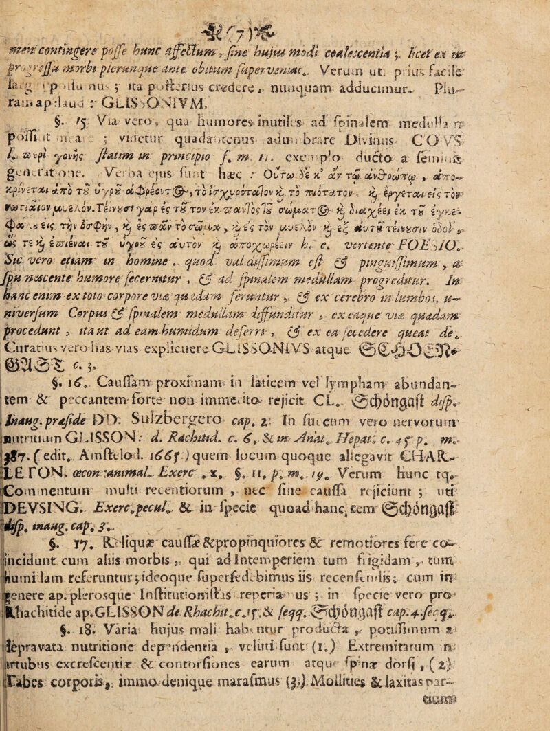 mmcontmgere pffje hunc ajfehhtmrfine hujusmodi cdetlesccntUq, Ttcet'en m tt0irsIL* mnhtplerunqueante ohimm-jkpervmMc^ Verum ut; pdu?» facile ia.g r p uia nu v ita-po&rius-crafercY nuaqua-rm adducimur.- Pia¬ ram ap:lau j r G.LISSON1VM,- §•• '5; Via vero* qua- humorem mutiles ad fpmalcm- medi-Ha rr po/n.it ,h,-a ; videtur quadamtenus adita bare Divinus- C O'v> 4 myl yom; flmmm pnncipto f m i\. exerro du<5to a- feni ars gea i it oue. Verna- ejus- funt haec ° Ovfco Se V dv tcHdv&pdnrce >^ Xf iViTXl CL7T0 T8. i*ypS' #dty€dVT{§K TQ fa^ypordlov Kj. TO' MQT&TQV-*. K, §pylTOW€i<; TOJ»? y«p & tStov (y, wxvTcglx trdpar® y hx^ki ia tk tyx& tpx\«s<r T^icr(p»}V, £ fcwwri «»*(■*'> uwfaw % dvivriiwiv o5cf«- */■ \ » r *■ r ■ ~ , , r * v V / i J w «s rs ^ it&i&au-t» vye* e? xvtov *£. axrorgape&v h, e* vertente FOE *>l(Jv 'Sic vero efkm m homine val dffimum e fi .0 pingmffimum , ae JpH nete entehumore fecermtnr , & ad jpmfifim medMam progreditur. In hmc emm -ex toto corpore vt£ ju.zdam feruntur r 0 ex' cerebro m lumbos* u~ niverfum Corpus 0'(pinalem- medullam diffunditur *, exmtjue viaquadam? procedunt , itantad eamhumidnm deferre , 0 ex ea /ec edere queat de*. Curatius vero has vias explicuere GLlSSONiVS atque ©i£«fiOs£2R^- @213% *. 3» §. 16V Cauflam proximam in laticem vel ljmipliam abundan¬ tem & peccanteirrfbrte non immerita rejicit CL,- vScb&ttgafl dijp^ , Jnaug.prafideDO: Sulzber^cro captz- Io (iitcum vero nervorum' jimtntium GLISSON * d. Rachtnd, c. 6. & m- Amt+,Hepati c, 4 f p. m»- ( edit* Amltelad. jquem locum quoque allegavit £HAR>- ::L£ rON» cecon:ammaL. Exertr „ x# Verum Hunc tq» rGommentum multi recentiorum , nec line- caufla rejiciunt ; uti JDEVSING. ExerCvpecul^ & in (pecic quoad hanc rem ©cfeotlgajll’ dtfp. imug.cap. qc. §. 17* Reliqua? cau(& ^propinquiores 8t remotiores fere co— Incidunt cum alus morbis , qui ad intemperiem tum frigpdam y, tum humi tam referuntur^ideoqiu* fupcrfccLbmius iis recenftndis; cum in itenere ap.plcrosque Inftitutiondfjs reperia ■ us j- in fpccie vero pro SLHachitide apiGLISSONde Rhuchitjtjf;& feftf~ &$6llcap.4.fief., ! . §. 18. Varia- Hujus mali hab«. otyr produ^a ,*'potiiiimum ifcpravata nutritione dependentia *•> veiuttfunt^ (1.) Extremitatum o iirtubus cxcrefccntiar $c contorfiones earum atqm G nar dorfjj^z) sIEabes corporis immo-denique maraimus (| J, Mollities Sc laxitas par¬ de®