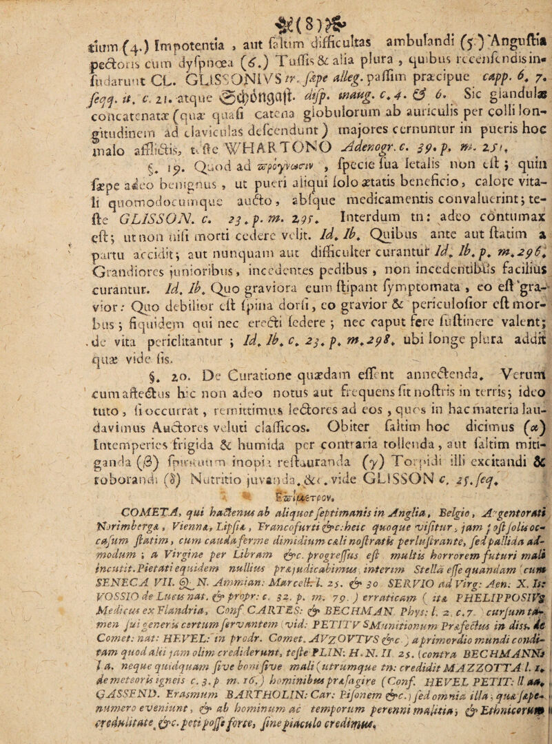 tium {4*) Impotentia , aut (sium cufncultas ambulandi (50 Angu{h& «esoris cum dyfyncea (£.) Tuffis&alia plura , quibus rccenfcndisin- ffidaruut CL. GLiSSONIVS w. fipe alleg. paffim praecipue capp. 6. 7. feqq. it. c\ Zi. atque @d)6nga|t «««g* fif, <*• SiC giancfoi» concatenatae (qua- quali catena globulorum ab auriculis per colli lon¬ gitudinem ad claviculas dcfcendunt) majores cernuntur in putris hoc malo affluis, t Je WHARTONO Ademgr. c. 29. p, m. zsu £# Quod ad 'zrpcyvctav , fpecie fua letalis non eit; quin faepe adeo benignus , ut pueri a liqui (olo aetatis beneficio, calore vita¬ li quomodocumque aufto, ablque medicamentis convaluerint; te- fte GLISSON. c. 23.p. w. zgp. Interdum tn: adeo contumax eft; ut non aifi morti cedere velit. Id. Ib. Quibus ante aut ftatim a partu accidit\ aut nunquam aut difficulter curantur Id. ib.p. m.296. Grandiores junioribus , incedentes pedibus , non incedentibUs facilius curantur. Id. ib. Quo graviora eum ftipant fymptomata , eo eft gra¬ vior: Quo debilior cit (pina dorfi, eo gravior & pericuiofior eft mor¬ bus j fi qui dem qui nec erecti (edere *, nec caput fere ffiftinere valent; ,de vita periclitantur ; Id. Ib. c. 23. p. m.298. ubi longe plura addit quae vide iis> §* 2,0. De Curatione quasdam effent annc&enda* Verum cumaWus hic non adeo notus aut frequefts fit noftris in terris; ideo tuto , (i occurrat, remittimus le<5tores ad eos , quos in hac materia lau¬ davimus Auctores veluti clafficos. Obiter faltim hoc dicimus (<#) Intemperies (rigida & humida per contraria tollenda, aut (aitim miti¬ ganda ($) fpirKimm inopi t reft&uranda (y) Torpidi illi excitandi & roborandi ($) Nutritio juvanda* 6cc. vide GLISSON c, 2$.feq. E isyxerpov. COMETA, qui haStenm ab aliquot feptimanis in Anglia, Belgio, Argentorati JsjrlmbcrgA * Vienna* Lipfia, Er anco furti fpc:heic quoque 'vifitur y jam j fftjolisoc- cafum fatim* cum cauda fer me dimidium c&li nofiratis per lujiran te, fed pallida ad¬ modum i a Virgine per Libram %>c. progrejfus efi multis horrorem futuri mali incutit. Pietati equidem nullius pr&ju di cabi mus inter im Stella effequandam ennt SENECA VII. Amnii an; Marcelk L 25. & 30 SERVIO ad Virg: A en. X. Is: VOSSIO de Lucu nat. & propr; c, 32. p. m. 79. ) erraticam ( ita PHELIPPOSIVg Mediem exElandrta, Conf. C ARTES: & BECHMAN Phys: l. z_c,7 curjum ta¬ men fui generk certum fervantem ; vid; PETIT V SMunitionum Prafeoius in diss, de Comet: nat; HEVEL: in predr. t,ornet,. A Tz OVTVS a primordio mundi condi¬ tam quod alti jam olim credideruntt tefiePLIN: H> N. II 2$. {contra BECHMANNs la. neque quidquam fi ve bomfive mali {utrumque tn: credidit MAZZOTTAi i¥ . de meteoris igneis c,$.p m. j6.) hominibus prafagire (Conf EI E VEL PETIT: ll a*. , QASSEND. Erasmum BARTBOLIN: Car: Pijonem &c.) fed omnia illa, qua /ape- > numero eveniunt, & ab hominum ac temporum perenni malitia* & Ethnicorum l &c. peti po.fi forte* fine piaculo credimw.
