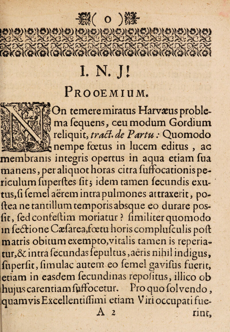 Prooemium. On temere miratus Harv*us proble¬ ma fequens, ceu modum Gordium reliquit, trad. de Partu: Quomodo nempe foetus in lucem editus , ac membranis integris opertus in aqua etiam fua manens, per aliquot horas citra fuffocationis pe¬ riculum fuperftes fit} idem tamen fecundis exu- tus,fi (emel aerem intra pulmones attraxerit, po- ftea ne tantillum temporis absque eo durare pos- fit, fedconfellim moriatur ? fimiliterquomodo m fedf ione Ctefarea/oetu horis complufculis poft matris obitum exempto,vitalis tamen is reperia- tur,& intra fecundas fepultus,aeris nihil indigus, fu periit, fi mulae autem eo femel gavifus fuerit, letiam in easdem fecundinas repofitus, illico ob ihujus carentiam fuffocetur. Pro quo fol vendo, jquam vis Excellentifiimi etiam Viri occupati fue-