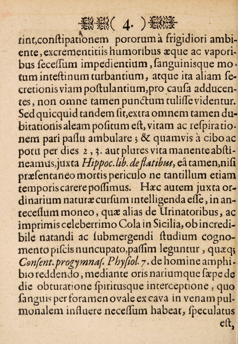 •S( 4- finf,conftipationem pororum a frigidiori ambi¬ ente , excrementitiis humoribus aeque ac vapori¬ bus {ecefium impedientium ,fanguinisque mo¬ tum inteftinum turbantium, atque ita aliam fe- cretionis viam poftulantium,pro caula adducen¬ tes, non omne tamen pundium tuliflevidentur. Sed quicquid tandem fit,extra omnem tamen du¬ bitationis aleam pofitum eft, vitam ac refpira do¬ nem pati pallu ambulare 3 &C quamvis a cibo ac pdfil per dies 2,3. aut plures vita manenteabfti- neanlus,juxta Hippoc.lib. de flatibus, ea tamen,nifi praefentaneo mortis periculo ne tantillum etiam temporiscarefe poifimus. Haec autem juxta or¬ dinarium naturaecurfumintelligendaeile, in an¬ tecedunt moneo, quae alias de Urinatoribus, ac imprimis celeberrimo Cola in Sicilia, ob incredi¬ bile natandi ac lubmergendi ftudium cogno¬ mento pileis nuncupato,pailim leguntur, quasq* Confent.progymnaf Phyfiol. 7. de homine amphi¬ bio reddendo, mediante oris nariumque faepe de die obturatjone fpiritusque interceptione , quo fartgms per foramen ovale ex cava in venam pul¬ monalem influere neceflum habeat, ipeculatus eft.